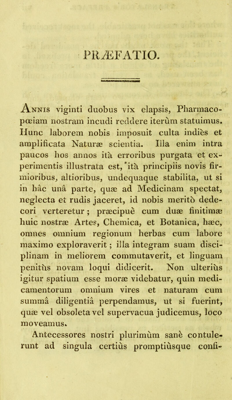 PRiEFATIO. Annis viginti daobus vix elapsis, Pharmaco- pceiam nostram incudi reddere iterum statuimus. liunc laborem nobis imposuit culta indibs et amplificata Naturae scientia. lila enim intra paucos hos annos ita erroribus purgata et ex- perimentis illiistrata est, ‘it^ principiis novis fir- mioribus^ altioribus, undequaque stabilita, ut si in hac una parte, quae ad Medicinam spectat, neglecta et rudis jaceret, id nobis meritb dede- cori verteretur; praecipue cum duae finitimae huic nostrae Artes, Chemica, et Botanica, haec, omnes omnium regionum herbas cum labore maximo exploraverit; ilia integram suam disci- plinam in meliorem commutaverit, et linguam penitbs novam loqui didicerit. Non ulteribs igitur spatium esse morae videbatur, quin medi- camentorum omnium vires et naturam cum summa diligentia perpendamus, ut si fuerint, quae vel obsoletavel supervacua judicemus, loco moveamusc Antecessores nostri plurimum san^ contule- runt ad singula certius promptiusque confi-