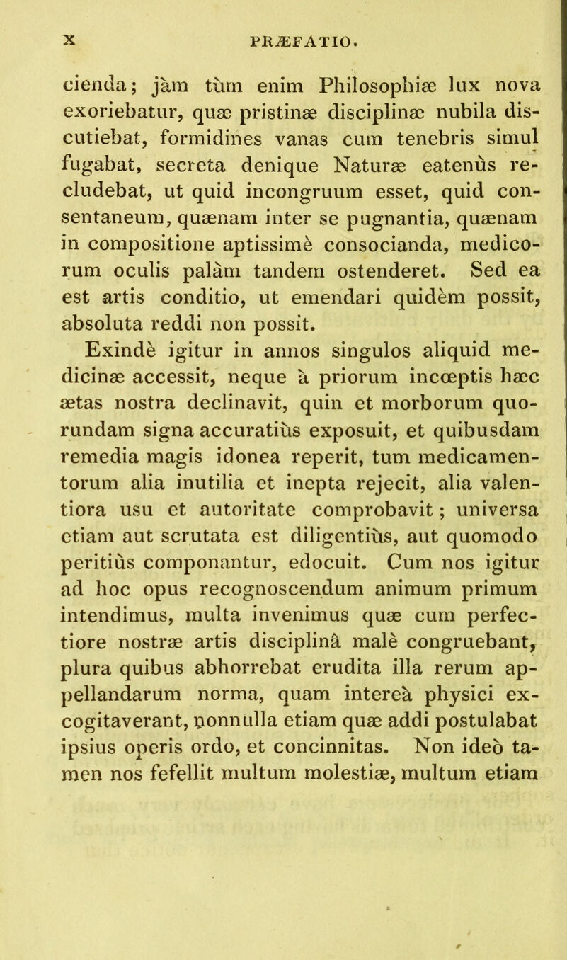 cienda; jam turn enim Philosophiae lux nova exoriebatur, quae pristinae disciplinae nubila dis- cutiebat, formidines vanas cum tenebris simul fugabat, secreta denique Naturae eatenus re- cludebat, ut quid incongruum esset, quid con- sentaneum, quaenam inter se pugnantia, quaenam in compositione aptissim^ consocianda, medico- rum oculis palam tandem ostenderet. Sed ea est artis conditio, ut emendari quidem possit, absoluta reddi non possit. Exind^ igitur in annos singulos aliquid me- dicinae accessit, neque a priorum incceptis haec aetas nostra declinavit, quin et morborum quo- rundam signa accuratibs exposuit, et quibusdam remedia magis idonea reperit, turn medicamen- torum alia inutilia et inepta rejecit, alia valen- tiora usu et autoritate comprobavit; universa etiam aut scrutata est diligentibs, aut quomodo peritius componantur, edocuit. Cum nos igitur ad hoc opus recognoscendum animum primum intendimus, multa invenimus quae cum perfec- tiore nostrae artis discipline male congruebant, plura quibus abhorrebat erudita ilia rerum ap- pellandarum norma, quam intereb physici ex- cogitaverant, uonnulla etiam quae addi postulabat ipsius operis ordo, et concinnitas. Non ideb ta- men nos fefellit multum molestiae, multum etiam