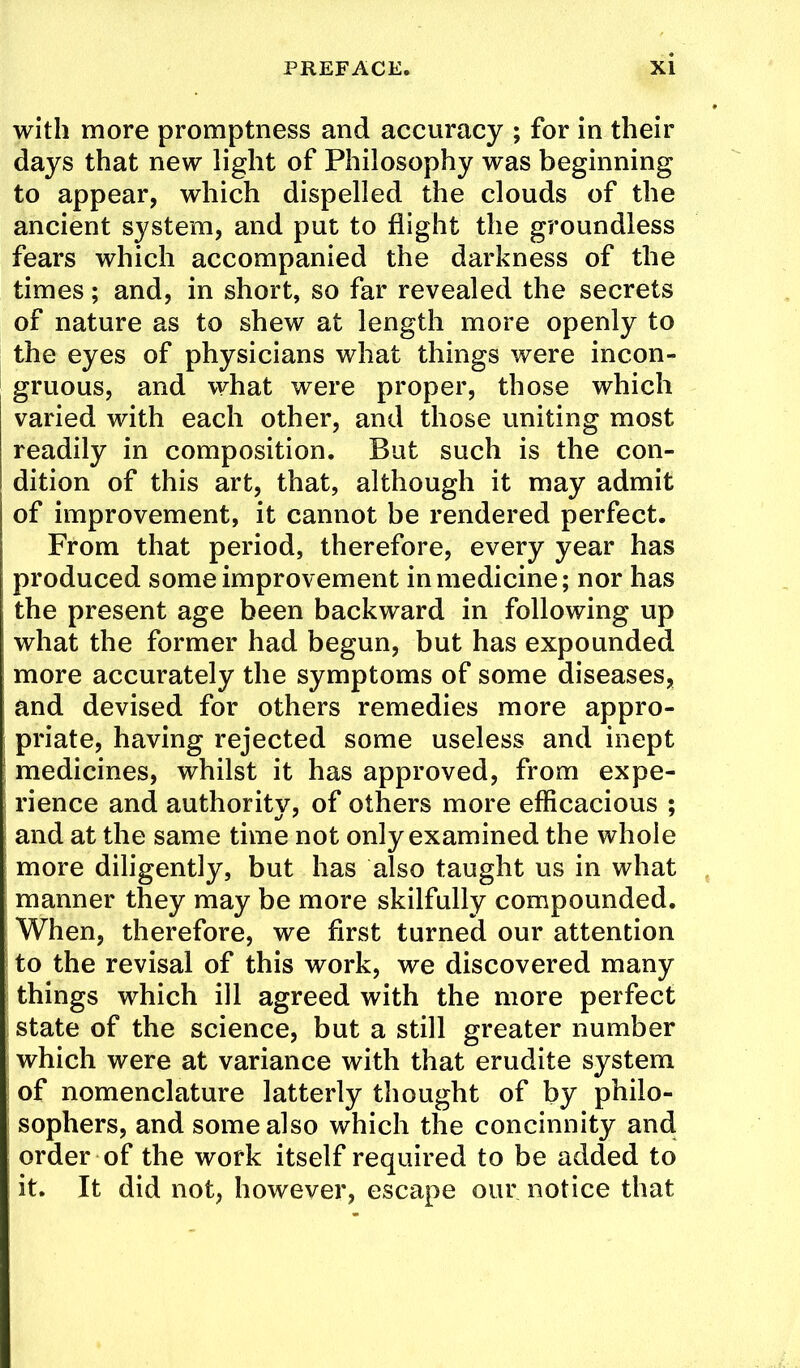 with more promptness and accuracy ; for in their days that new light of Philosophy was beginning to appear, which dispelled the clouds of the ancient system, and put to flight the groundless fears which accompanied the darkness of the times; and, in short, so far revealed the secrets of nature as to shew at length more openly to the eyes of physicians what things were incon- gruous, and what were proper, those which varied with each other, and those uniting most readily in composition. But such is the con- dition of this art, that, although it may admit of improvement, it cannot be rendered perfect. From that period, therefore, every year has produced some improvement in medicine; nor has the present age been backward in following up what the former had begun, but has expounded more accurately the symptoms of some diseases, and devised for others remedies more appro- priate, having rejected some useless and inept medicines, whilst it has approved, from expe- rience and authority, of others more efficacious ; and at the same time not only examined the whole more diligently, but has also taught us in what manner they may be more skilfully compounded. When, therefore, we first turned our attention to the revisal of this work, we discovered many things which ill agreed with the more perfect I state of the science, but a still greater number which were at variance with that erudite system of nomenclature latterly thought of by philo- sophers, and some also which the concinnity and order of the work itself required to be added to it. It did not, however, escape our notice that