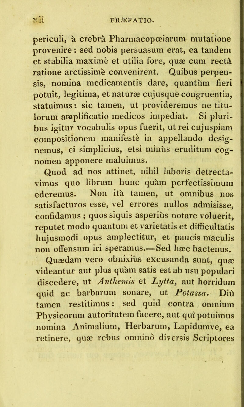 periculi, ^ crebr^ Pharmacopoeiarum mutatione provenire: sed nobis persuasum erat, ea tandem et stabilla maxime et utilia fore, quae cum rect4 ratione arctissimb convenirent. Quibus perpen- sis, nomina medicamentis dare, quantum fieri potuit, legitima, et naturae cujusque congruentia, statuimus: sic tamen, ut provideremus ne titu- iorum anaplificatio medicos impediat. Si pluri- bus igitur vocabulis opus fuerit, ut rei cujuspiam compositionem manifest^ in appellando desig- nemus, ei simplicius, etsi minus eruditum cog- nomen apponere maluiraus. Quod ad nos attinet, nihil laboris detrecta- vimus quo librum hunc quam perfectissimum ederemus. Non ith, tamen, ut omnibus nos satisfacturos esse, vel errores nullos admisisse, confidamus ; quos siquis asperius notare voluerit, reputet raodo quantum et varietatis et difficultatis hujusmodi opus amplectitur, et paucis maculis non offensum iri speramus.—Sed haec hactenus. Qusedam vero obnixius excusanda sunt, quse videantur aut plus quam satis est ab usu popular! discedere, ut Anthemis et Lytta^ aut horridum quid ac barbarum sonare, ut Potassa. Did tamen restitimus: sed quid contra omnium Physicorum autoritatem facere, aut qui potuimus nomina Animalium, Herbarum, Lapidumve, ea retinere, quae rebus omnino diversis Scriptures