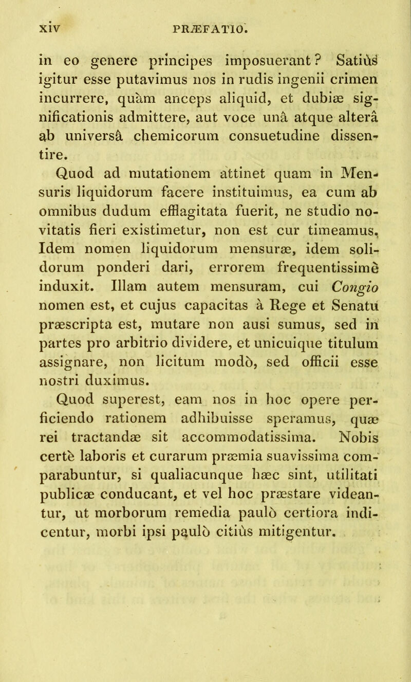 in eo genere principes imposuerant ? Satiiis igitur esse putavimus nos in rudis ingenii crimen incurrere, quam anceps aliquid, et dubiae sig- nificationis admittere, aut voce una atque altera ab universe chemicorum consuetudine dissen-^ tire. Quod ad mutationem attinet quam in Men- suris liquidorum facere instituimus, ea cum ab omnibus dudum efflagitata fuerit, ne studio no- vitatis fieri existimetur, non est cur timeamus^ Idem nomen liquidorum mensurae, idem soli- dorum ponderi dari, errorem frequentissime induxit. Illam autem mensuram, cui Congio nomen est, et cujus capacitas a Rege et Senatu praescripta est, mutare non ausi sumus, sed in partes pro arbitrio dividere, et unicuique titulum assignare, non licitum modb, sed officii esse I'lostri duximus. Quod superest, earn nos in hoc opere per- ficiendo rationem adhibuisse speramus, quae rei tractandae sit accommodatissima. Nobis certb laboris et curarum praemia suavissima com- parabuntur, si qualiacunque haec sint, utilitati publicae conducant, et vel hoc praestare videan- tur, ut morborum remedia paulo certiora indi- centur, morbi ipsi p^ulo citids mitigentur.