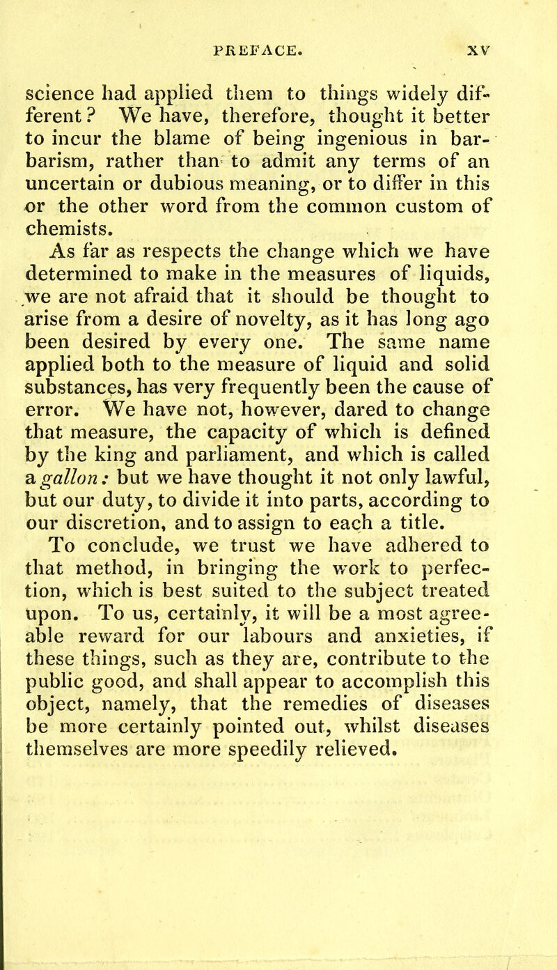 science had applied them to things widely dif« ferent ? We have, therefore, thought it better to incur the blame of being ingenious in bar- barism, rather than to admit any terras of an uncertain or dubious meaning, or to differ in this or the other word from the common custom of chemists. As far as respects the change which we have determined to make in the measures of liquids, ,we are not afraid that it should be thought to arise from a desire of novelty, as it has long ago been desired by every one. The same name applied both to the measure of liquid and solid substances, has very frequently been the cause of error. We have not, however, dared to change that measure, the capacity of which is defined by the king and parliament, and which is called 2lgallon: but we have thought it not only lawful, but our duty, to divide it into parts, according to our discretion, and to assign to each a title. To conclude, we trust we have adhered to that method, in bringing the w^ork to perfec- tion, which is best suited to the subject treated upon. To us, certainly, it will be a most agree- able reward for our labours and anxieties, if these things, such as they are, contribute to the public good, and shall appear to accomplish this object, namely, that the remedies of diseases be more certainly pointed out, whilst diseases themselves are more speedily relieved.