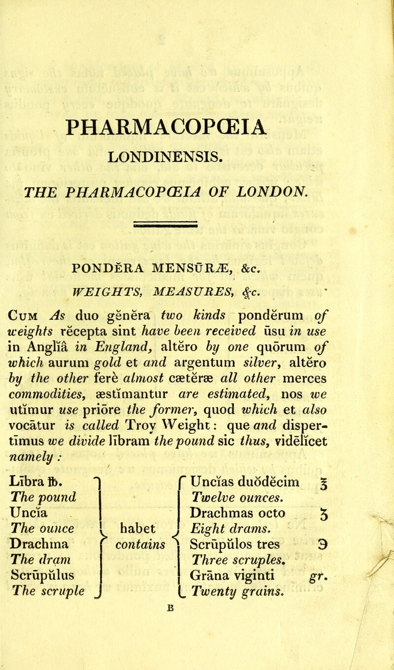 PHARMACOPOEIA LONDINENSIS. THE PHARMACOPCEIA OF LONDON. PONDERA MENStiR^, &c. WEIGHTS, MEASURES, ^c. Cum As duo genera two kinds ponderum of weights recepta sint have been received usu in use in Anglia in England, altero by one qu5rum of which aurum gold et and argentum silver, altero by the other fere almost cseterae all other merces commodities, aestimantur are estimated, nos we utimur use pridre the former, quod which et also vocatur is called Troy Weight: que and disper- timus we divide libram the pound sic thus, videlicet namely: Libra ib. The pound Uncia The ounce . habet Drachma [ contains The dram Scrupulus The scruple ^ Uncias duddecim 5 Twelve ounces. Drachmas octo 5 , Eight drams. ' Scrupulos tres 3 Three scruples. Grana viginti gr. . Twenty grains. B