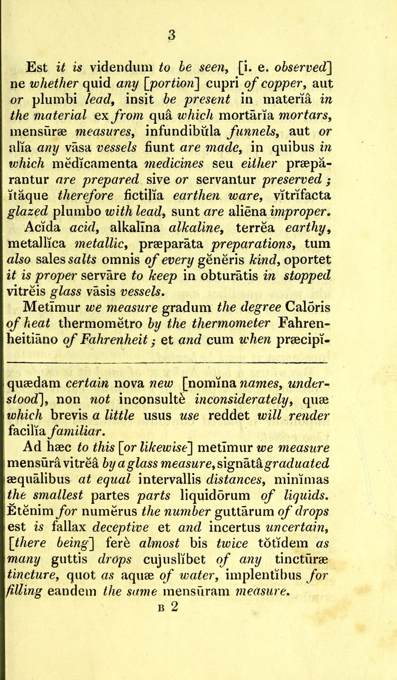 Est it is videndum to he seen, [i. e. observed] ne whether quid any [portion] cupri of copper, aut or plumbi lead, insit be present in materia in the material ex from qua which mortaria mortars, mensurse measures, infundibula funnels, aut or alia any vasa vessels fiunt are made, in quibus in v)hich medicamenta medicines seu either praepa- rantur are prepared sive or servantur preserved ; itaque therefore fictilia earthen ware, vitrifacta glazed plumbo with lead, sunt are aliena improper, Acida acid, alkallna alkaline, terrea earthy, metallica metallic, praeparata preparations, turn also ssiles salts omnis of every generis kind, oportet it is proper servare to keep in obturatis in stopped vitreis glass vasis vessels. Metimur we measure gradum the degree Caloris of heat thermometro by the thermometer Fahren- heitiano of Fahrenheit; et and cum when praecipi- quaedam certain nova new [nomina names, under^ stood], non not inconsult^ inconsiderately, quae which brevis a little usus use reddet will render facilia familiar. Ad haec to this [or likewise] metimur we measure mensura vitrea by a glass measure,s,\gdkxA graduated aequalibus at equal intervallis distances, mimmas the smallest partes parts liquidbrum of liquids. Etenim/or numerus the number guttarum q/* drops est is fallax deceptive et and incertus uncertain, [there being] ferb almost bis twice totidem as many guttis drops cujuslibet of any tincturae tincture, quot as aquae of water, implentibus for filling eandem the same mensuram measure,
