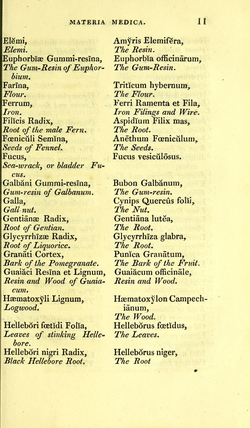 MATERIA ElSmi, Elemi. Eupborbiae Gummi-resina, The Gum-Resin of Euphor^ hium. Farina, Flour, Ferrum, Iron. Filicis Radix, Root of the male Fern. Foeniculi Semina, Heeds of Fennel. Fucus, Sea-wrachy or bladder Fu- cus. Galbani Gumrai-resina, Gum-resin of Galhanum. Galla, Gall nut. Gentianae Radix, Root of Gentian. Glycyrrhizae Radix, Root of Liquorice» Granati Cortex, Bark of the Pomegranate. Guaiaci Resina et Lignum, Resin and Wood of Guaia- cum. Haematoxyli Lignum, Logwood, Hellebori feetidi Folia, Leaves of stinking Helle- bore. Hellebori nigri Radix, Black Hellebore Root. MEDICA» I I Amyris Elemifera, The Resin. Euphorbia officinarum. The Gum-Resin. Triticum hybernum. The Flour. Ferri Ramenta et Fila, Iron Filings and Wire. Aspidiura Filix mas. The Root. Anethum Fceniciilum, The Seeds. Fucus vesiculosus. Bubon Galbanum, The Gum-resin. Cynips Quercus folii. The Nut, Gentiana lutea. The Root. Glycvrrhiza glabra. The Root. Punica Granatum, The Bark of the Fruit. Guaiacum officinale, Resin and Wood. Haematoxylon Campech- ianum. The Wood. Helleborus foetidus. The Leaves. Helleborus niger. The Root