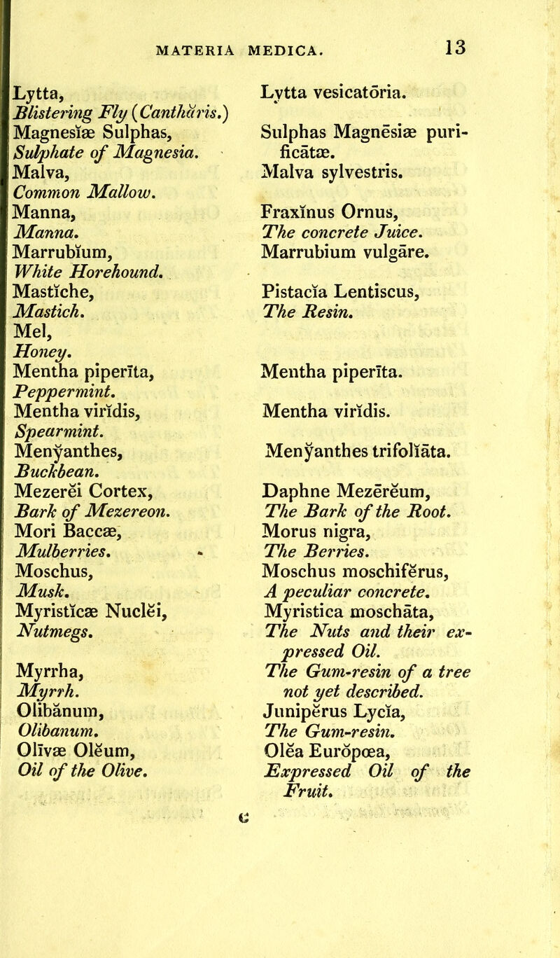 Lytta, Blistering Fly {Canthciris.) Magnesiae Sulphas, Sulphate of Magnesia. Malva, Common Mallow. Manna, Manna, Marrubium, White Horehound, Mastiche, Mastich, Mel, Honey, Mentha piperita, Peppermint, Mentha viridis. Spearmint. Menyanthes, Buchbean, Mezerei Cortex, Barh of Mezereon. Mori Baccae, Mulberries, Moschus, Musk, Myristicae Nuclei, Nutmegs, Myrrh a. Myrrh. Olibanum, Olibanum, Olivae Oleum, Oil of the Olive, Lytta vesicatoria. Sulphas Magnesiae puri- ficatae. Malva sylvestris. Fraxinus Ornus, The concrete Juice. Marrubium vulgare. Pistacia Lentiscus, The Resin, Mentha piperita. Mentha viridis. Menyanthes trifoliata. Daphne Mezereum, The Bark of the Root. Morus nigra. The Berries. Moschus moschiferus, A peculiar concrete, Myristica moschata. The Nuts and their ex- pressed Oil. The Gum-resin of a tree not yet described. Juniperus Lycia, The Gum-resin, Olea Eurdpoea, Expressed Oil of the Fruit,