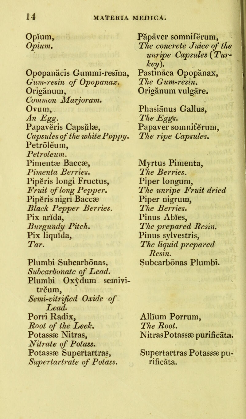 Opium, Opium, Opopanacis Gummi-resTna, Gum-resin of Opopanax. Origanum, Common Marjoram, Ovum, An Egg.^ Papaveris Capsulae, Capsules of the ivhite Poppy, Petroleum, Petroleum. Pimentae Baccae, Pimenta Berries, Piperis longi Fructus, Fruit of long Pepper, Piperis nigri Baccae Black Pepper Berries. Pix aricia. Burgundy Pitch, Pix liquida. Tar. Plumbi Subcarbonas, Subcarbonate of Lead, Plumbi Oxydum semivi- treum. Semi-vitrified Oxide of Lead, Porri Radix, Root of the Leek, Potassae Nitras, Nitrate of Potass. Potassae Supertartras, Supertartrate of Potass. Papaver somniferum. The concrete Juice of the unripe Capsules ( Tur^ key). Pastinaca Opopanax, The Gum-7'esin, Origanum vulgare, Phasianus Gallus, The Eggs. Papaver somniferum. The ripe Capsules, Myrtus Pimenta, T'he Berries. Piper longum. The unripe Fruit dried Piper nigrum. The Ben'ies, Pinus Abies, The prepared Resin, Pinus sylvestris. The liquid preqmred Resin. Subcarbonas Plumbi. Allium Porrum, The Root. NitrasPotassae purificata. Supertartras Potassae pu- rificata.