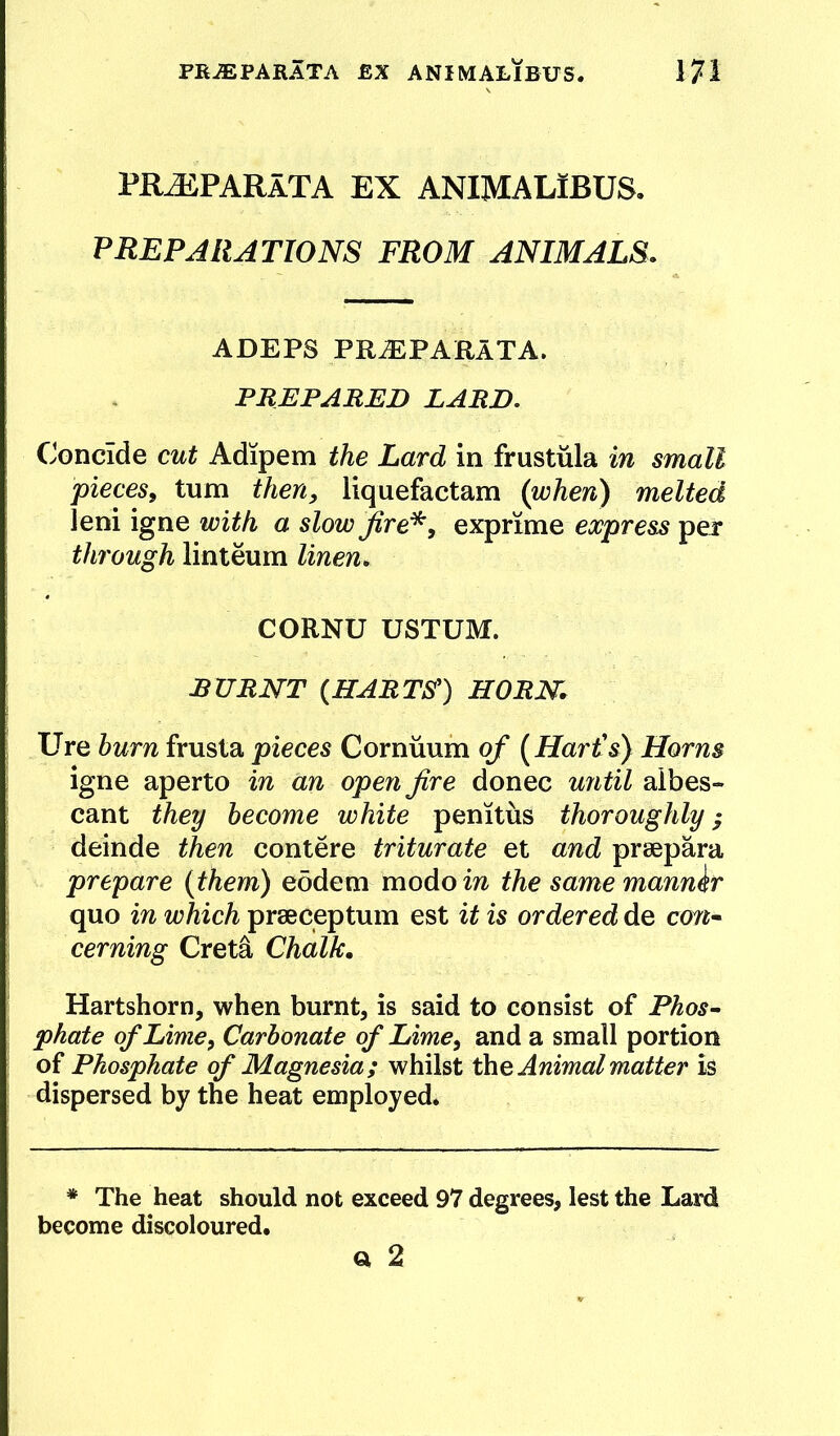 PR^PARaTA ex animalibus. PREPARATIONS FROM ANIMALS. ADEPS PR^PARATA. PREPARED LARD. Concide cut Adipem the Lard in frustiila in small pieceSf turn then, liquefactam (when) melted leni igne with a slow jfire'^, exprime express per through linteum linen. CORNU USTUM. RURNT {HARTS'^) HORN. Ure hum frusta pieces Cornuum of [Har£s) Horns igne aperto in an open fire donee until aibes- cant they become white penitus thoroughly; deinde then contere triturate et and prsepara prepare {them) eodem modo in the same manner quo in which prseceptum est it is ordered de con^ cerning Creta Chalk. Hartshorn, when burnt, is said to consist of Phos- phate of Lime, Carbonate of Lime, and a small portion of Phosphate of Magnesia; whilst the Animal matter is dispersed by the heat employed. * The heat should not exceed 97 degrees, lest the Lard become discoloured. ct 2