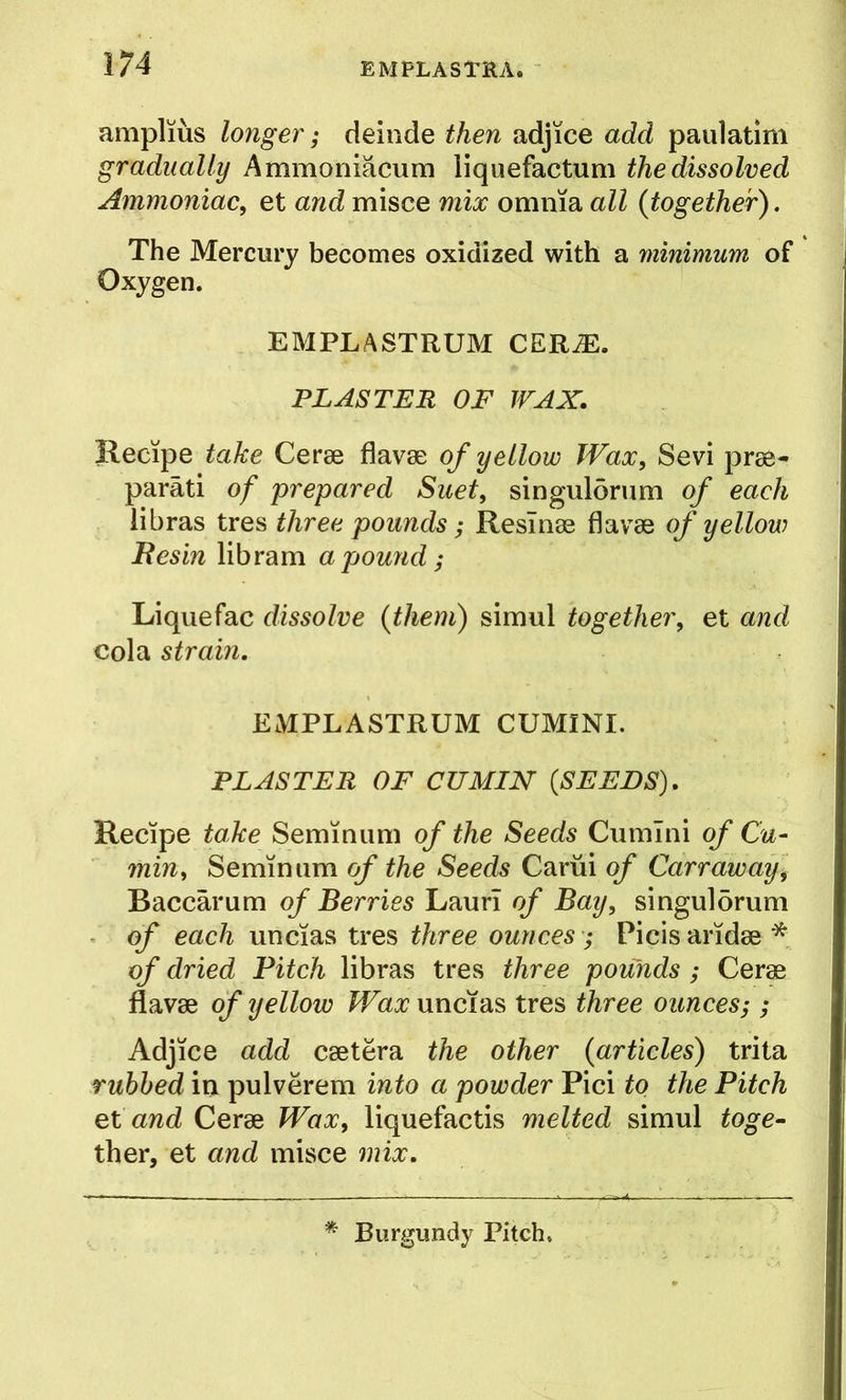 amplms longer; delude then adjice add paulatim gradually Ammoniacum liquefactum the dissolved Ammoniac^ et and misce mix omnia all {together). The Mercury becomes oxidized with a 'minimum of Oxygen. EMPLASTRUM CERM. PLASTER OF WAX. Recipe take Cerse flavse of yellow Wax, Sevi prse- parati of prepared Suet, singulorum of each libras tres three pounds; Resinas flavae of yellow Besin libram a pound; Liquefac dissolve {them) simul together, et and cola strain, EMPLASTRUM CUMlNI. PLASTER OF CUMIN {SEEDS), Recipe take Seminiim of the Seeds Cumini of Cu- min, Semin urn of the Seeds Cariii of Carr away, Baccarum of Berries Lauri of Bay, singuldrum of each uncias tres three ounces; Picis aridae * of dried Pitch libras tres three pounds ; Cerae flavae of yellow Wax uncias tres three ounces-,; Adjice add caetera the other {articles) trita rubbed in pulverem into a powder Pici to the Pitch et and Cerae Wax, liquefactis melted simul toge- ther, et and misce ynix. Burgundy Pitch.