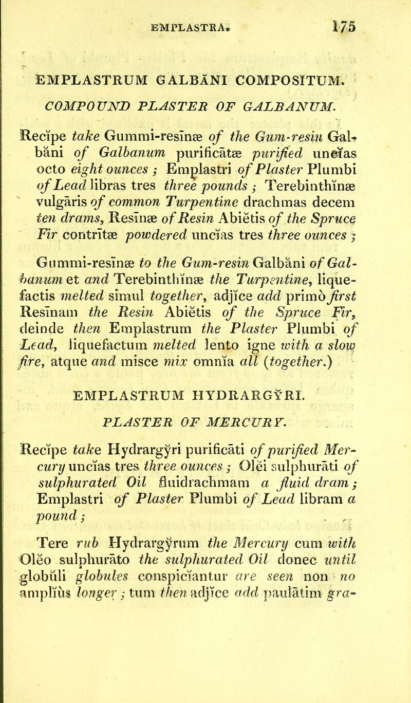 EMPLASTRUM GALBlNI COMPOSlTUM. COMPOUND PLASTER OF GALRANUM. Hecipe take Gummi-resinee of the Gnm-resm GaU bani of Galhanum purificatee purified un&ias octo eight ounces ; Eniglastri of Plaster Plumbi of Lead Jibras tres three pounds ; Terebinthinge vulgaris of common Turpeiitine drachmas decern te7i drams, Resinae of Resin Abietis of the Spruce Fir contrltae poivdered uncias tres three ounces ; Gummi-resinae to the Gum-resin Gdlhikm of Gal- hanum et and Terebinthinae the Turpentine, lique- factis melted simul together, adjice add primb first Reslnam the Resin Abietis of the Spruce Fir, deinde then Emplastrurn the Plaster Plumbi of Lead, liquefactum melted lento igne with a slow fire, atque and misce mix omnia all {together.) EMPLASTRUM HYDRARGyRI. PLASTER OF MERCURY. Recipe take: Hydrargyri purificati of purified Mer- cury uncias tres three ou?ices; Olei sulpburati of sulphurated Oil fluidrachmam a fluid dram; Emplastri of Plaster Plumbi of Lead libram a poufid; . . Tere ruh Hydrargyrum the Mercury cum with Oleo sulphurate the sulphurated Oil donee until globuli globules conspiciantur are seen non no amplius longer; turn then adjice add paulltim f
