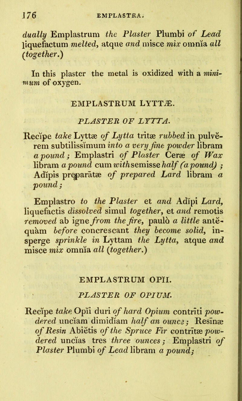dually Emplastrum the Plaster Plumbi of Lead liquefactum meltedy atque and misce mix omnia all (together.) In this plaster the metal is oxidized with a mini- mum of oxygen. EMPLASTRUM LYTT^. PLASTER OF LYTTA, Recipe take Lyttae of Lytta tritae ruhhed in pulve- rem subtilissimum into a very fine powder libram a pound; Emplastri of Plaster Cerae of Wax libram a pound cwm with^Qmi^sQhalf (a pound) ; Adipis prqparatae of prepared Lard libram a pound; Emplastro to the Plaster et and Adipi Lard, liquefactis dissolved simul together, et and remotis removed ab igne from the fire, paulo a little ante- quam before concrescant they become solid, in- sperge sprinkle in Lyttam the Lytta, atque and misce mix omnia all (together.) EMPLASTRUM OPlI. PLASTER OF OPIUM. Recipe take Opii duri of hard Opium contriti pow- dered unciam dimidiam half an ounce; Resinae of Resin Abietis of the Spruce Fir contrltae pow- dered uncias tres three ounces; Emplastri of Plaster Plumbi of Lead libram a pound;