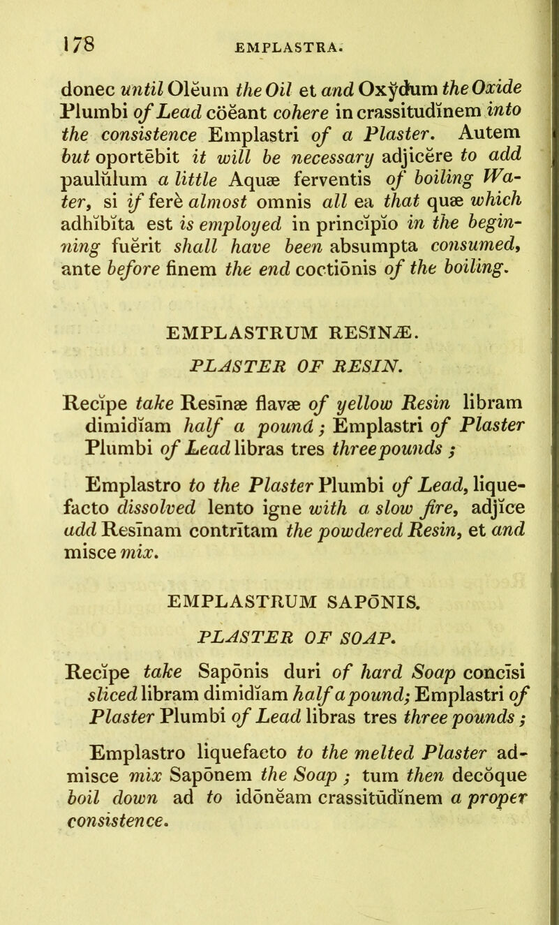 donee until Oleum the Oil et and Oxj^dum the Oxide Plumbi of Lead coeant cohere in crassitudinem the consistence Emplastri of a Plaster, Autem hut oportebit it will be necessary adjicere to add paululum a little Aquae ferventis of boiling Wa- ter, si if iexh almost omnis all ea that quae which adhibita est is employed in principio in the hegin^ ning fuerit shall have been absumpta consumed^ ante before finem the end coctidnis of the boiling. EMPLASTRUM RESINA. PLASTER OF RESIN. Recipe take Resinae flavae of yellow Resin libram dimidiam half a pound; Emplastri of Plaster Plumbi of LeadYihxdiS^ tres three pounds ; Emplastro to the Plaster Plumbi of Lead, lique- facto dissolved lento igne with a slow fire, adjice add Reslnam contrltam the powdered Resin, et and misce mix. EMPLASTRUM SAPoNIS. PLASTER OF SOAP. Recipe take Sapdnis duri of hard Soap concisi sliced libram dimidiam half a pound; Emplastri of Plaster Plumbi of Lead libras tres three pounds ; Emplastro liquefaeto to the melted Plaster ad- misce mix Sapdnem the Soap ; turn then decoque boil down ad to idoneam crassitudinem a proper consistence.