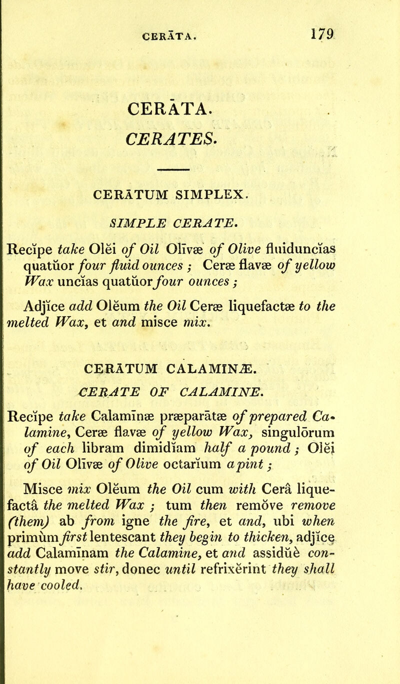 CERATA. CERATES. CERATUM SIMPLEX. SIMPLE CERATE. Recipe take Olei of Oil OKvse of Olive fliiiduncias quatiior four fluid ounces ; Ceras flavae of yellow Wax uncias quatuorybwr ounces; Adjice add Oleum the Oil Ceras liquefactae to the melted Wax, et and misce mix, CERATUM CALAMINiE. CERATE OF CALAMINE, Recipe take Calaminae praeparatae of prepared Ca» lamine, Cerae flavae of yellow Wax, singuldrum of each libram dimidiam half a pound; OleJ of Oil of Olive octarium a pint; Misce mix Oleum the Oil cum with Cera lique- facta the melted Wax ; turn then remove remove (them) ab from igne the fire, et and, ubi when primumlentescant they begin to thicken, adjice add Calamlnam the Calamine, et aiid assidu^ con- stantly move sfir, donee until refrixerint shall have cooled.