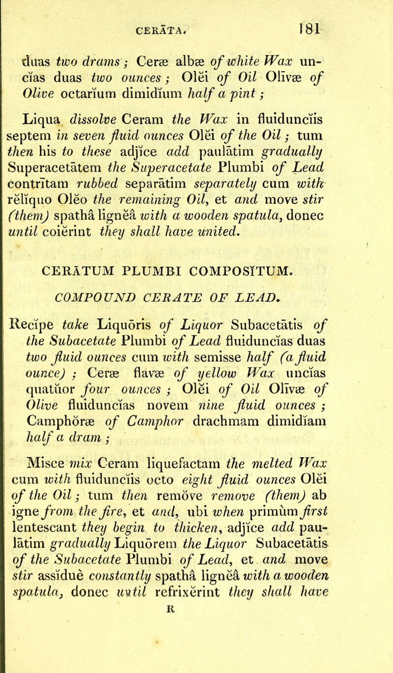 diias two drams; Cerss albae of white Wax un- cias duas two ounces; Olei of Oil Olivse of Olive octarium diniidium half a pint ; Li qua dissolve Ceram the Wax in fluidunciis septem in seven fluid ounces Olei of the Oil; turn then his to these adjice add paulatim gradually Superacetatem the Super acetate Plumbi of Lead contrltam rubbed separatim separately cum with reliquo Oleo the remaining Oil, et aiid move stir (themj spatha lignea with a wooden spatula, donee until coierint they shall have united, CERATUM PLUMBI COMPOSiTUM. COMPOUND CERATE OF LEAD. Recipe take Liqubris of Liquor Subacetatis of the Subacetate Plumbi of Lead fluiduncias duas two fluid ounces cum with semisse half (a fluid ounce) : Cerae flavse of yellow Wax uncias quatiior four ounces ; Olei of Oil Olivas of Olive fluiduncias novem nine fluid ounces ; Camphorae of Camphor drachmam dimidiam half a dram; i Misce mix Ceram liquefactam the melted Wax : cum with fluidunciis octo eight fluid ounces Olei i of the Oil; turn then remove remove (them) ab : igne from the fire, et and, ubi when primum first lentescant they begin to thicken, adjice add pau- latim Liquorem the Liquor Subacetatis^ of the Subacetate Plumbi of Lead, et and move stir assidue constantly spatha lignea with a wooden spatula, donee until refrixerint they shall have K