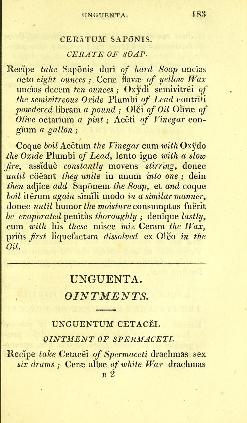 CERATUM SAPONIS. CERATE OF SOAP. Kecipe take Saponis duri of hard Soap uncias octo eight ounces; Cerse davse of yellow Wax uncias decern ten ounces; Oxydi semivitrei of the semivitreous Oxide Flumbi Lead contrlti powdered libram a pound ; Olei of Oil OHvse of Olive octarium a pint; Aceti of Vinegar con- gium a gallon ; Coque hoil Acetum the Vinegar cum with Oxydo the Oxide Plumbi of Lead, lento igne with a slow fire, assidue constantly movens stirring, donee until coeant they unite in imum into one; dein then adjice add Saponem the Soap, et and coque hoil iteruni again simili modo in a similar manner, donee until humor the moisture consumptus fuerit he evaporated penitus thoroughly ; denique lastly, cum with his these misce mix Ceram the Wax, prius first liquefactam dissolved ex Oleo in the Oil. UNGUENTA. OINTMENTS. UNGUENTUM CETACeI. OINTMENT OF SPERMACETI. Recipe take Cetacei of Spermaceti drachmas sex six drams ; Ceres of white Wax drachmas R 2