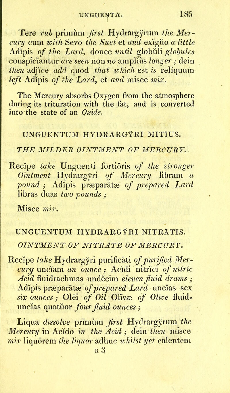 Tere ruh primum first Hydrargyrum the Mer- cury cum with Sevo the Suet et and exigiio a little Adipis of the Lard, donee until globuli globules eonspiciantur are seen non no amplius longer; dein then adjice add quod that tvhich est is reliquum left Adipis of the Lard, et and misce mix. The Mercury absorbs Oxygen from the atmosphere during its trituration with the fat, and is converted into the state of an Oxide. UNGUENTUM HYDRARGYRI MITiUS. THE MILDER OINTMENT OF MERCURY. Recipe take Unguenti fortidris of the stronger Ointment Hydrargyri of Mercury libram a pound ; Adipis prseparatae of prepared Lard libras duas two pounds ; Misce mix. UNGUENTUM HYDRARGYRI NITRATIS. OINTMENT. OF NITRATE OF MERCURY. Recipe take Hydrargyri purificati of purified Mer- cury unciam an ounce; Acidi nitrici of nitric Acid fluidrachmas undecim eleven fiuid drams ; Adipis prseparatse of prepared Lard uncias sex six ounces; Olei of Oil Olivee of Olive fluid- uncias quatiior four fluid ourcces; Liqua dissolve primum first Hydrargyrum the Mercury in Acido in the Acid; dein then misce mix liqu5rem the liquor adhuc whilst yet calentem R 3