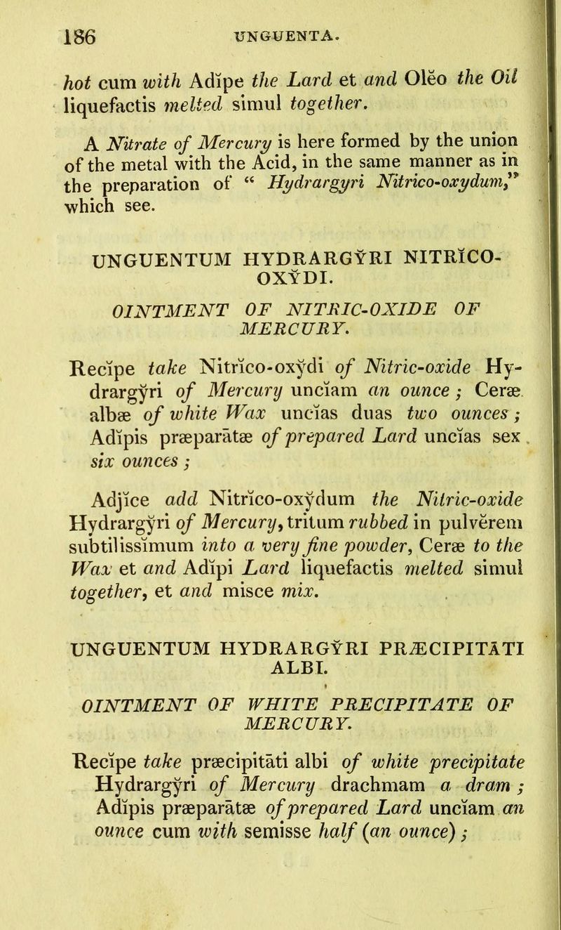 hot cum with Adipe the Lard et and Oleo the Oil liquefactis melted simul together, A Nitrate of Mercury is here formed by the union of the metal with the Acid, in the same manner as in the preparation of “ Hydrargyri Nitrico^oxydum,* which see. UNGUENTUM HYDRARGYRI NITRlCO- OXYDI. OINTMENT OF NITRIC-OXIDE OF MERCURY, Recipe take Nitrico-oxydi of Nitric-oxide Hy- drargyri of Mercury unciam an ounce; Cerae albse of white Wax uncias dims two ounces; Adipis prseparatae of prepared Lard uncias sex. six ounces; Adjice add Nitrico-oxydum the Nitric-oxide Hydrargyri of Mercuryy tritum rubbed in pulvereni subtil issimum into a very fine powder, Cerae to the Wax et and Adipi Lard liquefactis melted simul togethery et and misce mix. UNGUENTUM HYDRARGYRI PR^CIPITATI ALBT. OINTMENT OF WHITE PRECIPITATE OF MERCURY, Recipe take praecipitati albi of white precipitate Hydrargyri of Mercury drachmam a dram ; Adipis praeparatae of prepared Lard unciam an ounce cum with semisse half (an ounce);