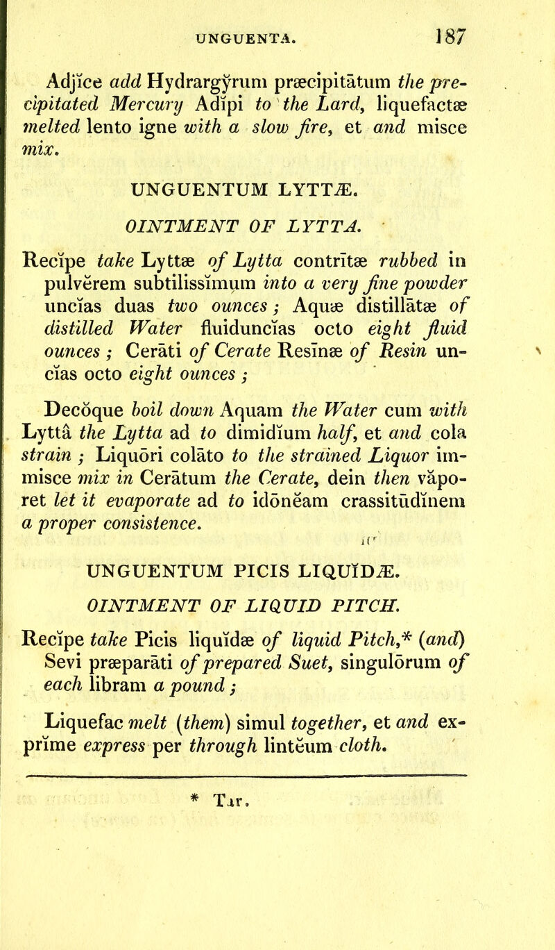 Adjice add Hydrargyrum prsecipitatum the pre- cipitated Mercury Adipi to the Lard, liquefactss melted lento igne with a slow jire^ et and misce mix, UNGUENTUM LYTT^. OINTMENT OF LYTTA, Recipe take Lyttse of Lytta contrltse rubbed in pulverem subtilissimum into a very fine powder uncias duas two ounces; Aquae distillatse of distilled Water fluiduncias ocio eight fluid ounces ; Cerati of Cerate ResTnae of Resin un- ' cias octo eight ounces ; Decoque boil down Aquam the Water cum with Lytta the Lytta ad to dimidium half et a7id cola ' strain ; Liqudri colato to the strained Liquor im- misce 7nix in Ceratum the Cerate, dein then vapo- ; ret let it evaporate ad to idoneam crassitudinem a proper consistence, UNGUENTUM PICIS LIQUIDS. OINTMENT OF LIQUID PITCH. I Recipe take Picis liquidae of liquid Pitch f (awd) Sevi praeparati of prepared Suet, singul5rum of ^ each libram a pound; Liquefac melt [them) simul together, et and ex- prime express pQx through linteum cloth. * Tar.