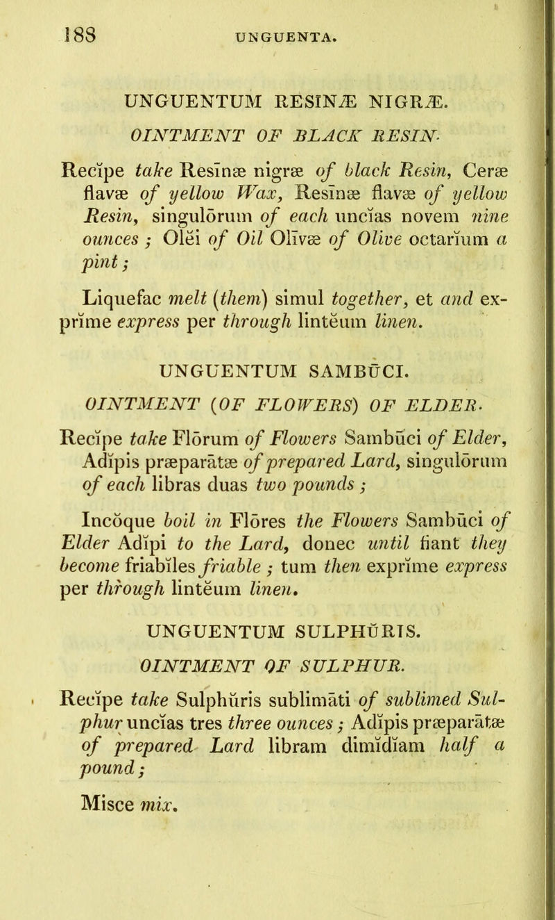 1 UNGUENTUM RESINA NIGR^. OINTMENT OF BLACK RESIN i Recipe take Resinse nigrse of black Resina Cerse flavse of yellow Wax, Resinse flav^ of yellow | Resin, singulorum of each iiiicias no vein nine ] ounces ; Olei of Oil Olivee of Olive octarmm a ; pint; Liquefac melt (them) simul together, et and ex- prime express per through linteum linen, UNGUENTUM SAMBUCI. OINTMENT {OF FLOWERS) OF ELDER. \ Recipe take Florum of Flowers Sambuci of Elder, Adipis prseparatse of prepared Lard, singulorum of each libras duas two pounds; Incoque boil in Flores the Flowers Sambuci of Elder Adipi to the Lard, donee until fiant they become ixmh\\Q% friable ; turn then exprime express per through linteum linen. UNGUENTUM SULPHuRTS. OINTMENT OF SULPHUR, Recipe take Sulphiiris subliniati of sublimed Sul- phur uncias tres three ounces; Adipis praeparatse of prepared Lard libram dimidiam half a pound;