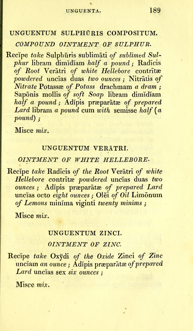 UNGUENTUM SULPHtJRIS COMPOSiTUM. COMPOUND OINTMENT OF SULPHUR, Recipe take Sulphuris sublimati of sublimed Sul- phur libram dimidiam half a pound; Radicis of Root Veratri of white Hellebore contrltse powdered uncias duas two ounces; Nitratis of Nitrate Potassee of Potass drachmam a dram ; Saponis mollis of soft Soap libram dimidiam half a pound; Adipis pr2eparatse of prepared Lard libram a pound cum with semisse half {a pound); Misce mix. UNGUENTUM VERATRI. OINTMENT OF WHITE HELLEBORE. Recipe take Radicis of the Root Veratri of white Hellebore contrltse powdered uncias duas two ounces; Adipis prseparatse of prepared Lard uncias octo eight ounces; Olei of Oil Limonum of Lemons minima viginti twenty minims ; Misce mix. UNGUENTUM ZTNCI. OINTMENT OF ZINC. Recipe take Oxydi of the Oxide Zinci of Zinc unciam an ounce; Adipis prseparatse of prepared Lard uncias sex six ounces ;