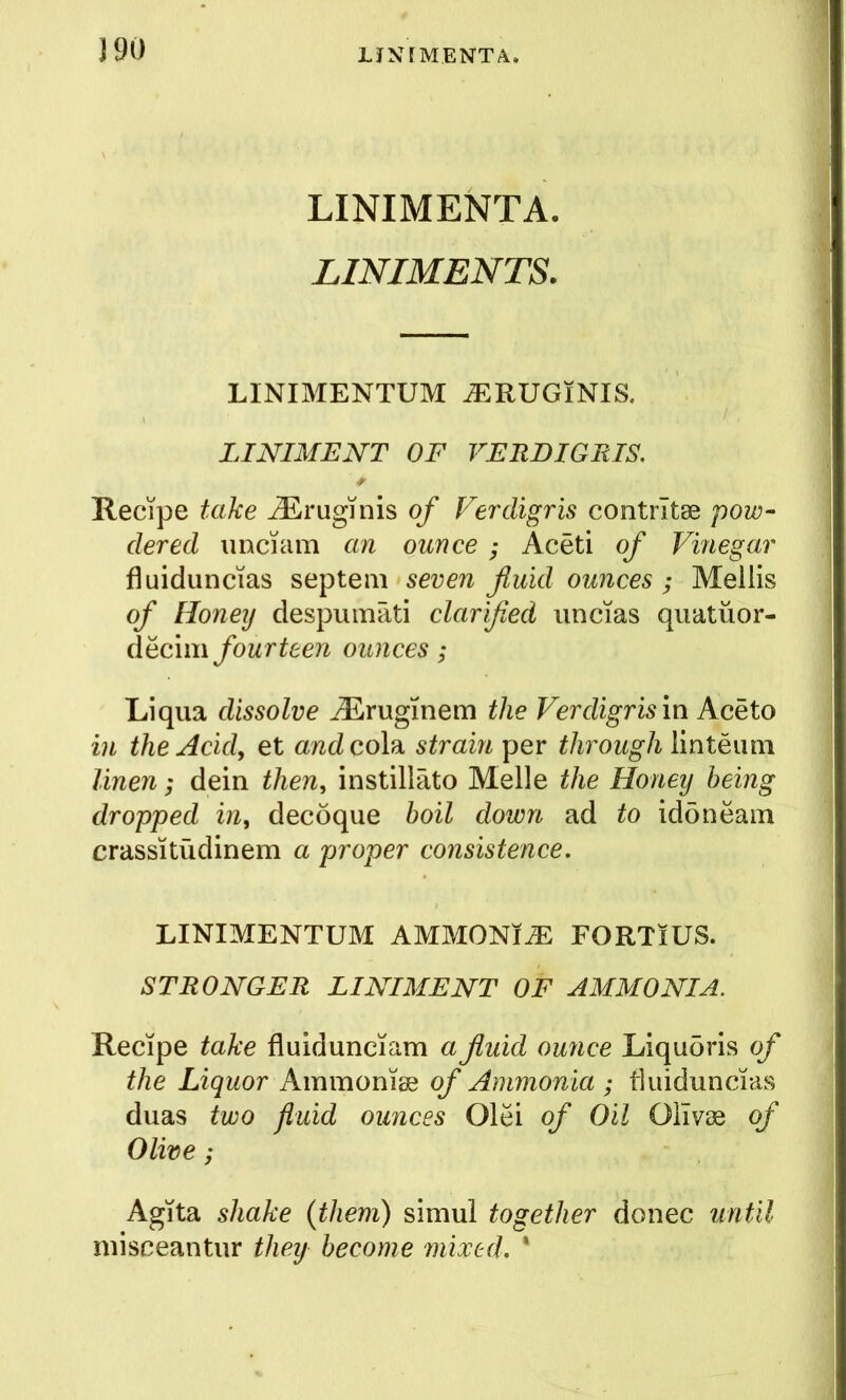 J90 LINIMENTA. LINIMENTS. LINIMENTUM ^RUGlNIS. LINIMENT OF VERDIGRIS. * Recipe take ^ruginis of Verdigris contrltse pow- dered imciam an ounce ; Aceti of Vinegar fluiduncias septeiii seven fluid ounces; Mellis of Honey despumati clarified uncias quatuor- fourteen ounces; Liqua dissolve ^ruginem the Verdigris in Aceto in the Acid, et awdcola strain per through linteimi linen; dein then, instillato Melle the Honey being dropped in, decoque boil down ad to iddneam crassitudinem a proper consistence. LINIMENTUM AMMONl^ FORTiUS. STRONGER LINIMENT OF AMMONIA. Recipe take fluidunciam a fluid ounce Liqu5ris of the Liquor Ammoniae of Ammonia ; tluiduncias duas two fluid ounces Olei of Oil Olivas of Olive ; AgTta shake {them) simul together donee until inisceantiir theij become mixed. ‘