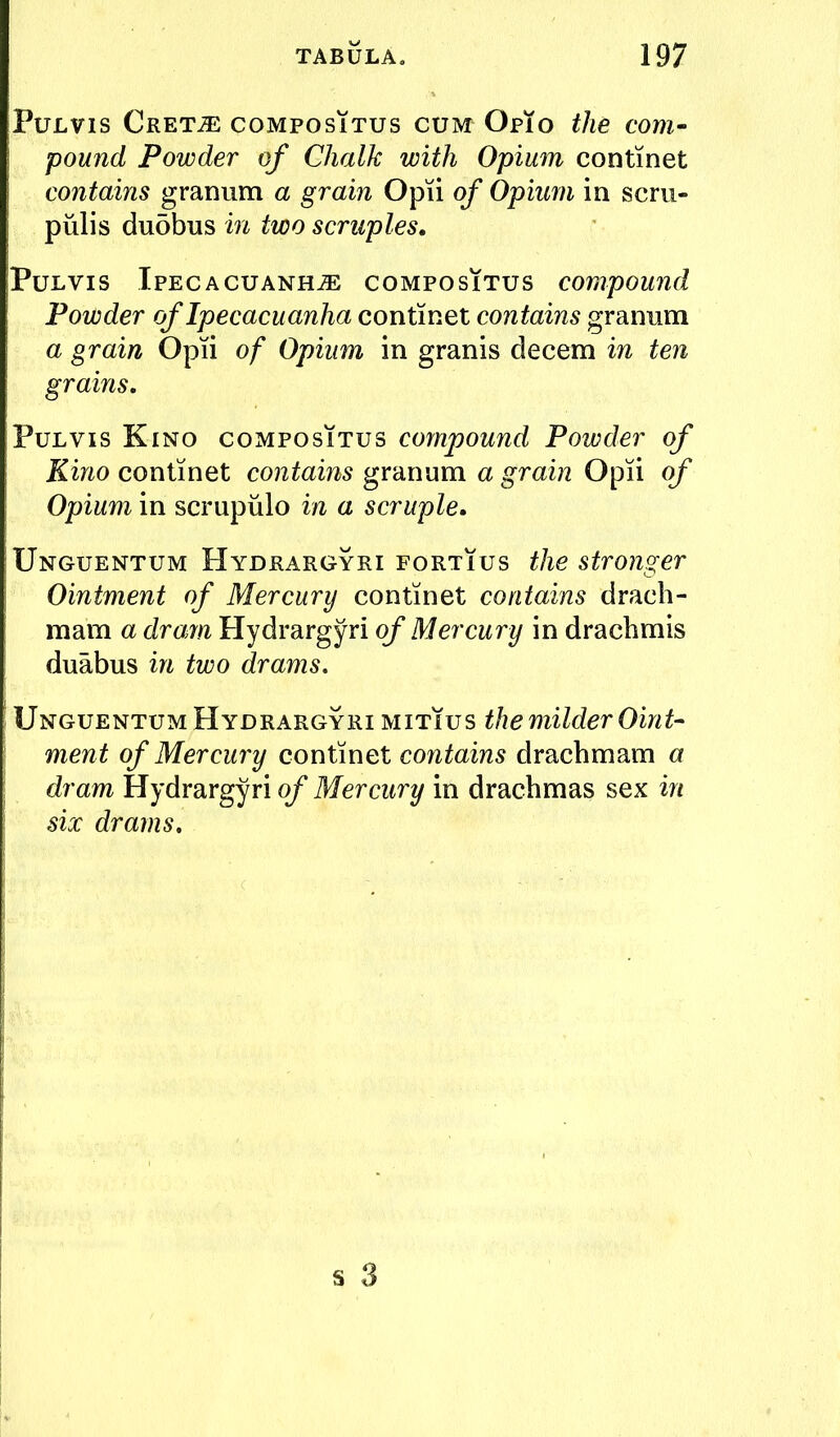 PuLvis Cretje coMPosiTus CUM Opto the corn- pound Powder of Chalk with Opium continet contains granum a grain Opii of Opium in scrii- piilis du5bus in two scruples. PuLVis Ipecacuanha compositus compound Powder of Ipecacuanha continet contains granum a grain Opii of Opium in granis decern in ten grains, PuLVis Kino compositus compound Powder of Kino continet contains granum a grain Opii of Opium in scrupulo in a scruple, Unguentum Hydrargyri fortius the stronger Ointment of Mercury continet contains drach- mam a dram Hydrargyri (^Mercmin drachmis duabus in two drams, Unguentum Hydrargyri mitius the milder Oint- ment of Mercury continet contains drachmam a dram Hydrargyri of Mercury in drachmas sex in six drams.
