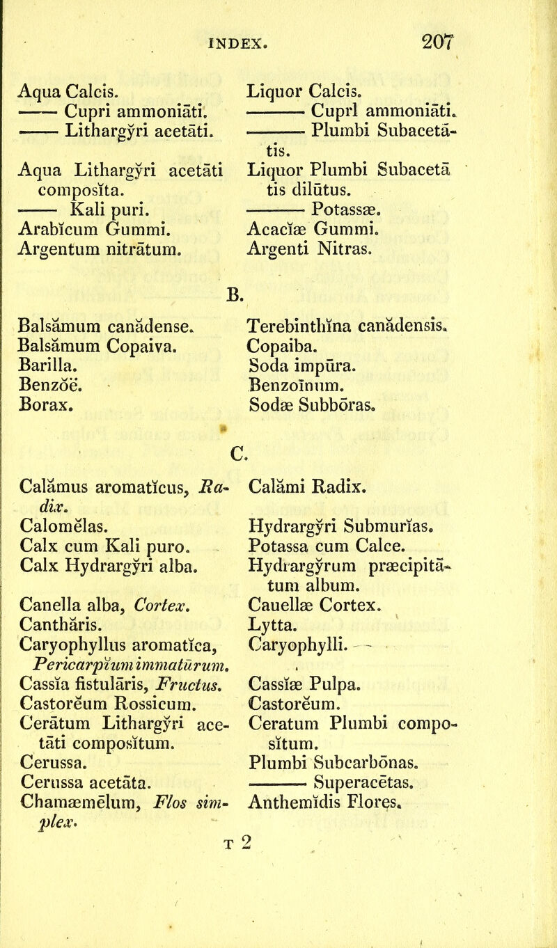 Aqua Calcis. Cupri ammoniati, Lithargyri acetati. Aqua Lithargyri acetati composita. Kali puri. Arabicum Gummi. Argentum nitratum. B, Balsamum canadense. Balsamum Copaiva. Barilla. Benzoe. Borax. Calamus aromaticus, Ita^ dix. Calomelas. Calx cum Kali puro. Calx Hydrargyri alba. Canella alba. Cortex, Cantharis. Caryophyllus aromatica, Pericarpuim immaturum, \ Cassia fistularis, Friictus, Castoreum Rossicum. Ceratum Lithargyri ace- tati compositum. Cerussa. Cerussa acetata. Chamaemelum, Flos sim-‘ plex> Liquor Calcis. Cupri ammoniati. Plumbi Subaceta- tis. Liquor Plumbi Subaceta tis dilutus. Potassae. Acaciae Gummi. Argenti Nitras. Terebinthina canadensis. Copaiba. Soda impura. Benzolnum. Sodae Subboras. Calami Radix. Hydrargyri Submurias. Potassa cum Calce. Hydrargyrum praecipita- turn album. Cauellae Cortex. Lytta. Caryophylli. ~ Cassiae Pulpa. Castoreum. Ceratum Plumbi compo- situm. Plumbi Subcarbonas. Superacetas. Anthemidis Flores. 2