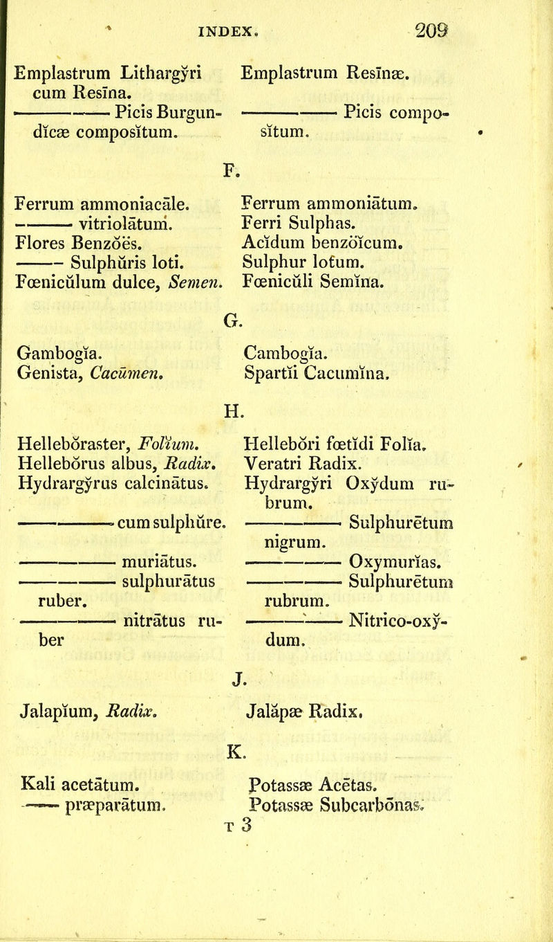 Emplastmm Lithargyri cum Resina. - ■ —— Picis Burgiin- dicae compositum. Emplastmm ResInge. Picis compo- situm. F. Ferrum ammoniacale. vitriolatuni. Flores Benzoes. Sulphuris loti. Foeniculum dulce, Semen. Gambogia. Genista, Cacumen, Ferrum ammoniatum. Ferri Sulphas. Acidum benzoicum. Sulphur lofum. . Foeniciili Semina. G. Gambogia. Spartii Caciimina. H. Hellebdraster, Folium, Helleborus albus, Radix, Hydrargyrus calcinatus. cum sulphure. muriatus. sulphuratus ruber. nitratus ru- ber Flellebdri foetidi Folia. Veratri Radix. Hydrargyri Oxydum ru* brum. Sulphuretiim nigrum. — Oxymurias. Sulphuretum rubrum. — Nitrico-oxy- dum. Jalapium, Radix. Kali acetatum. ——~ praeparatum. Jalapae Radix, K. Potassge Acetas. Potassae Subcarbonas; T 3