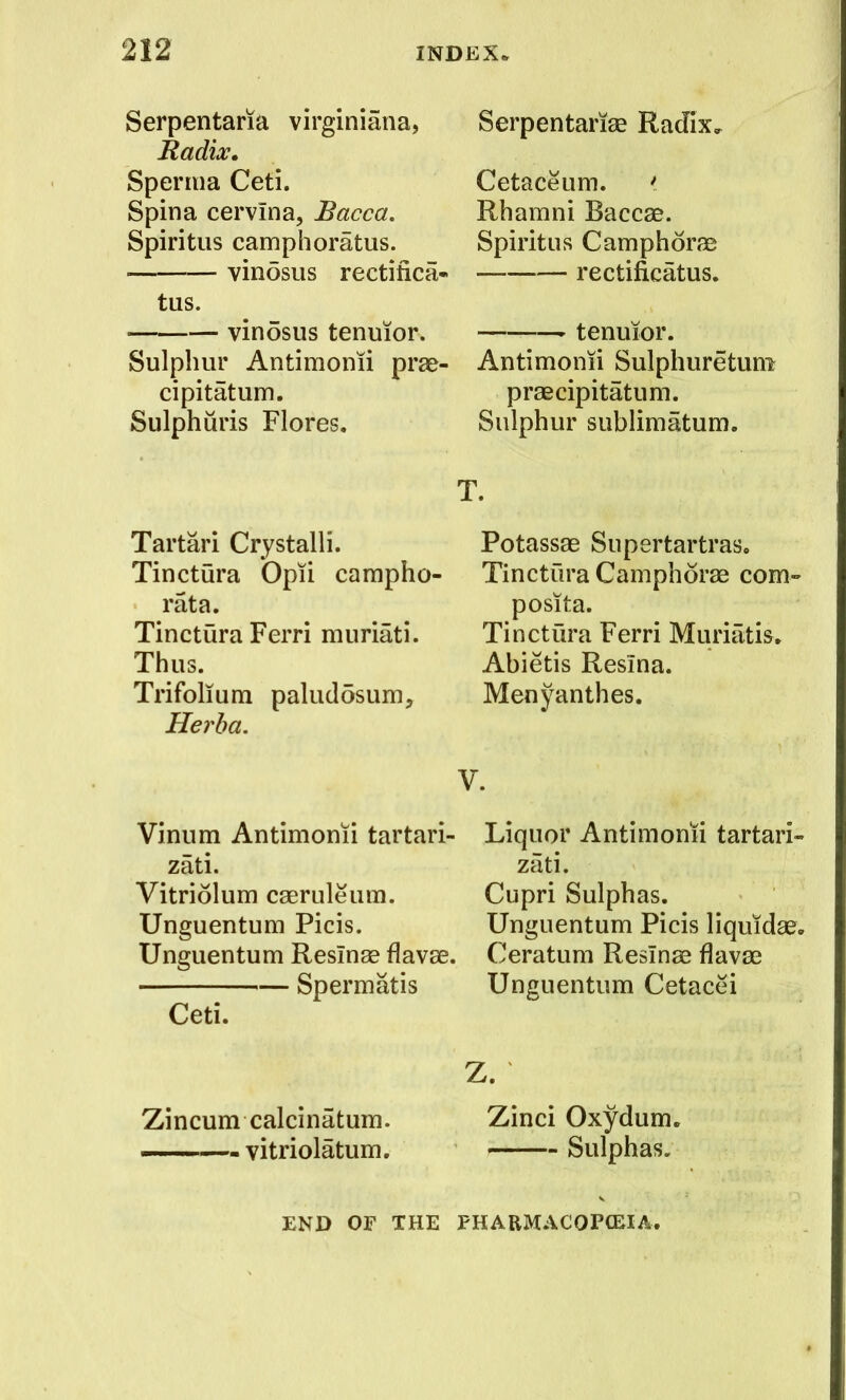 Serpentaria virginiana, Radix, Sperma Ceti. Spina cervina, Bacca. Spiritiis camphoratus. vinosus rectifica- tus. vinosus tenmor. Sulphur Antimonii pra&- cipitatum. Sulphuris Flores. Tartari Crystalli. Tinctura Opii campho- rata. Tinctura Ferri muriati. Thus. Trifolium palucldsum, Herha. Serpentarise Radix* Cetaceum. *. Rhamni Baccae. Spiritus Camphorae rectificatus. tenuior. Antimonii Sulphuretuni praecipitatum. Sulphur sublimatum. T. Potassae Supertartras, Tinctura Camphorae com- posita. Tinctura Ferri Muriatis. Abietis Resina. Menyanthes. V. Vinum Antimonii tartari- zati. Vitriolum caeruleiim. Unguentum Picis. Unguentum Reslnac flavae. Spermatis Ceti. Zincum calcinatum. —'—- vitriolatum. Liquor Antimonii tartari- zati. Cupri Sulphas. Unguentum Picis liquidae. Ceratum Resinae flavae Unguentum Cetacei Z. Zinci Oxydum. Sulphas. END OF THE FHARM.\COPCEIA.