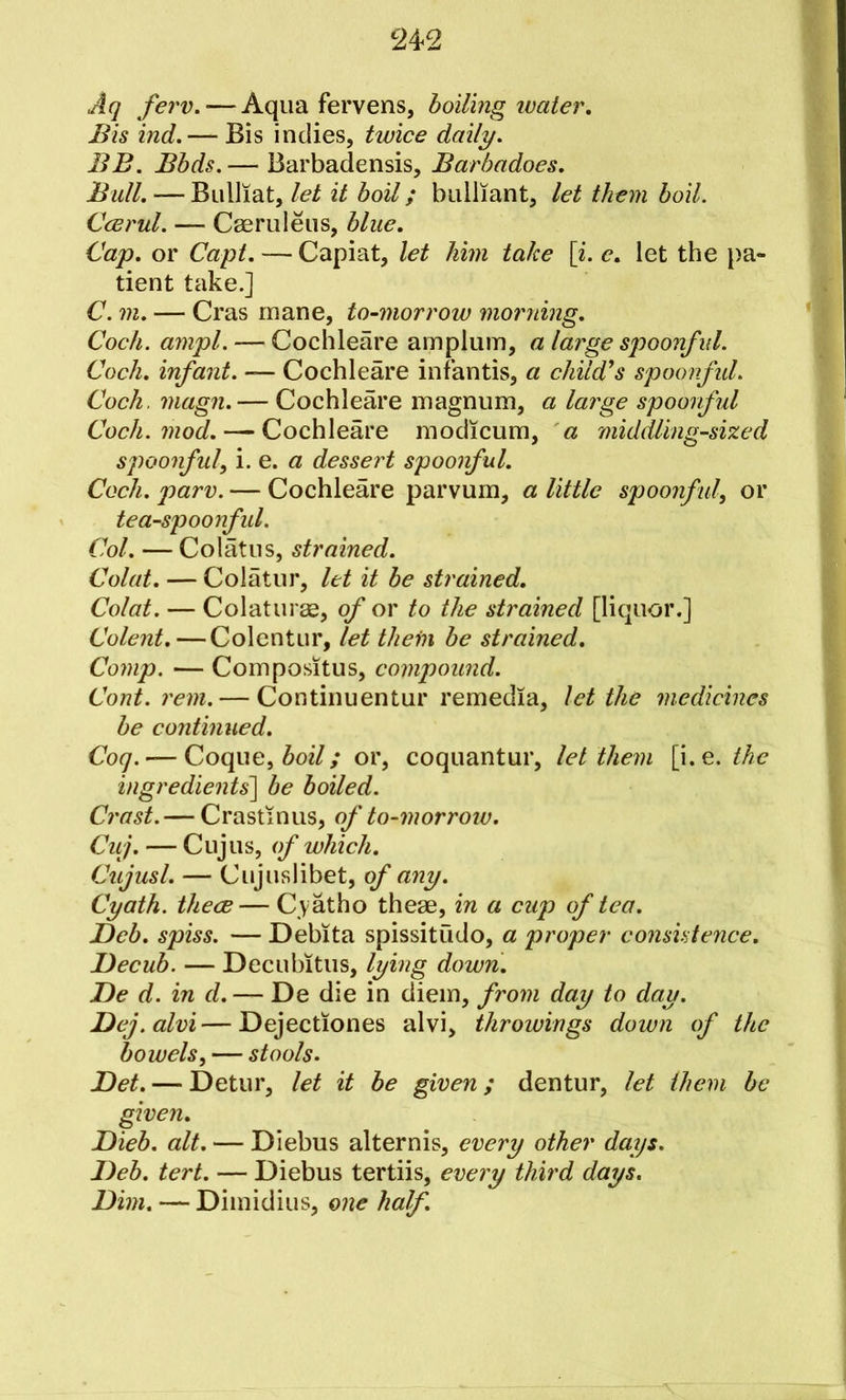 Aq few. — Aqua fervens, boiling water. Bis ind.— Bis indies, twice daily. BB. Bbds. — Barbadensis, Barbadoes. Bull. — Bulliat, let it boil; bulliant, let them boil. Ccerul. — Caeruleiis, blue. Cap. or Capt. — Capiat, let him take [i. e. let the j>a- tient take.] C. m. — Cras mane, to-morrow morning. *1 Cock. ampl. — Cochleare amplum, a large spoonful. Coch. infant. — Cochleare infantis, a child's spoonful. Coch. magn. — Cochleare magnum, a large spoorful Coch. mod. — Cochleare modicum, a middling-sized spoonful^ \.e. a dessert spoonful. Coch. parv. — Cochleare parvum, a little spoonful, or tea-spoonfid. Col. — Colatus, strained. Colat. — Colatur, let it be strained. Colat. — Colaturse, of or to the strained [liquor.] Colent.—Colentur, let thein be strained. Comp. — Compositus, compound. Cont. rem. — Continuentur remedia, let the medicines be continued. Coq. — Coque, ^027/ or, coquantur, let them \\.e. the ingredients'] be boiled. Crast.— Crastinus, of to-morrow. Cuj. — Cujus, of which. Cujusl. — Cujuslibet, of any. Cyath. thece— Cyatho them, in a cup of tea. Deb. spiss. — Debita spissitudo, a proper consistence. Becub. — Decubitus, lying dowri. Be d. in d. — De die in diem, from day to day. Bej.alvi—Dejectiones alvi, throwings down of the bowels, — stools. Bet. — Detur, let it be given; dentur, let them be given. Bieb. alt. — Diebus alternis, every other days. Beb. tert. — Diebus tertiis, every third days. Bim. — Dimidius, one half.