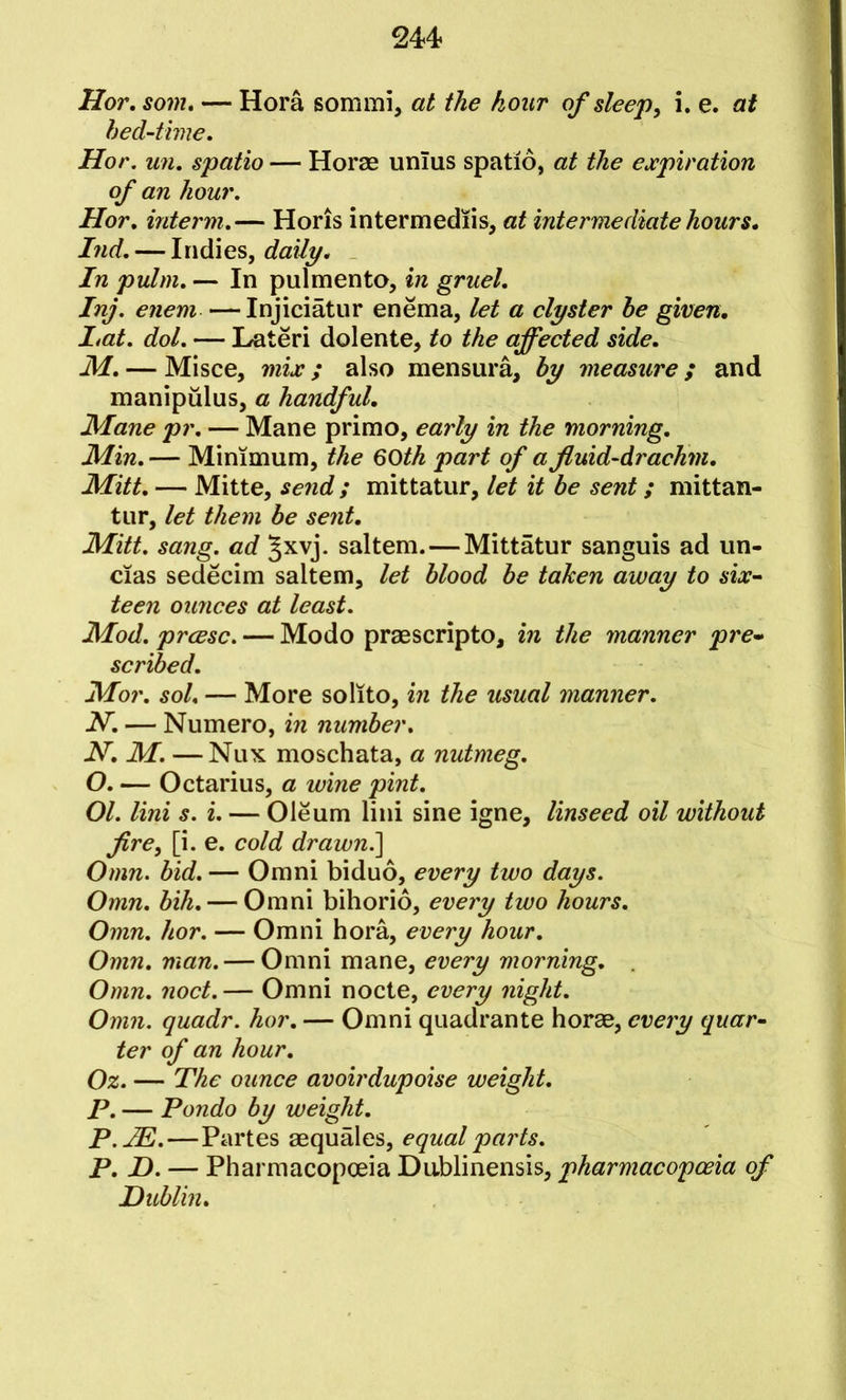 hed-time, Hor. un, spatio — Horae unlus spatio, at the expiration of an hour. Hor, interm,— Horis intermediis, at intermediate hours, Ind, — Indies, daily. In pulm, — In pulmento, in gruel, Inj. enem —Injiciatur enema, let a clyster he given, I,at. dol. — Lateri dolente, to the affected side, M, — Misce, mix; also mensura, hy measure; and manipulus, a handful, JHane pr, — Mane primo, early in the morning, Min, — Minimum, the 60th part of a fluid-drachm, Mitt, — Mitte, send ; mittatiir, let it he sent; mittan- tur, let them he sent, Mitt. sang, ad §xvj. saltern. — Mittatur sanguis ad un- cias sedecim saltern, let hlood he taken away to six~ teen ounces at least. Mod. prcesc. — Modo praescripto, in the manner pre* scribed, Mor, sol, — More solito, in the usual manner. N. — Numero, in number, N. M. —Nux moschata, a nutmeg. O. — Octarius, a wine pint. 01. Uni s. i. — Oleum lini sine igne, linseed oil without fire, [i. e. cold drawn.] Omn. bid. — Omni biduo, every two days. Omn. hih, — Omni bihorio, every two hours, Omn. hor. — Omni bora, every hour. Omn, man. — Omni mane, every morning, Omn, noct.— Omni node, every night. Omn. quadr. hor, — Omni quadrante horae, eveiy quar~ ter of an hour, Oz. — The ounce avoirdupoise weight, P. — Pondo by weight, P.JE.—Partes aequales, equal parts. P, D. — Pharmacopoeia Dublinensis, pharmacopoeia of Dublin,