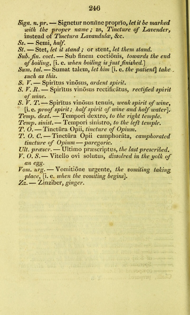 Sign, n.pr, — Signetiir noniine proprio, let il he marked with the proper name; as, Tincture of Lavendery instead of Tinctura Lavandidce, &c. Ss, — Semi, half. St. — Stet, let it stand ; or stent, let them stand. Sub. fin. coct. —‘ Sub finem coctionis, towards the end of boilings [i. e. when boiling is just finished^ Sum, tal. — Sumat talem, let him [i. e. the patien£\ take, such as this. S. V. — Spintus vinosus, ardent spirit, S, V, R. — Spiritus vinosus rectificatus, rectified spirit of wine, S. V. T. — Spiritus vinosus tenuis, weak spirit of wine, [i. e. proof spirit; half spirit of wine and half watery. Temp. dext. — Tempori dextro, to the right temple. Temp, sinist,— Tempori sinistro, to the left temple, T. O. — Tinctura Opii, tincture of Opium. T, O. C. — Tinctura Opii camphoriita, camphorated tincture of Opium — paregoric, Ult. prcescr. — Ultimo prmscriptus, the last prescribed, V, O. S.— Vitello ovi solutus, dissolved in the yolk of an egg. Vom.urg. — Vomitione urgente, the vomiting taking place, [i. e. ivhen the vomiting beginsi, Zz. — Zinziber, ginger.