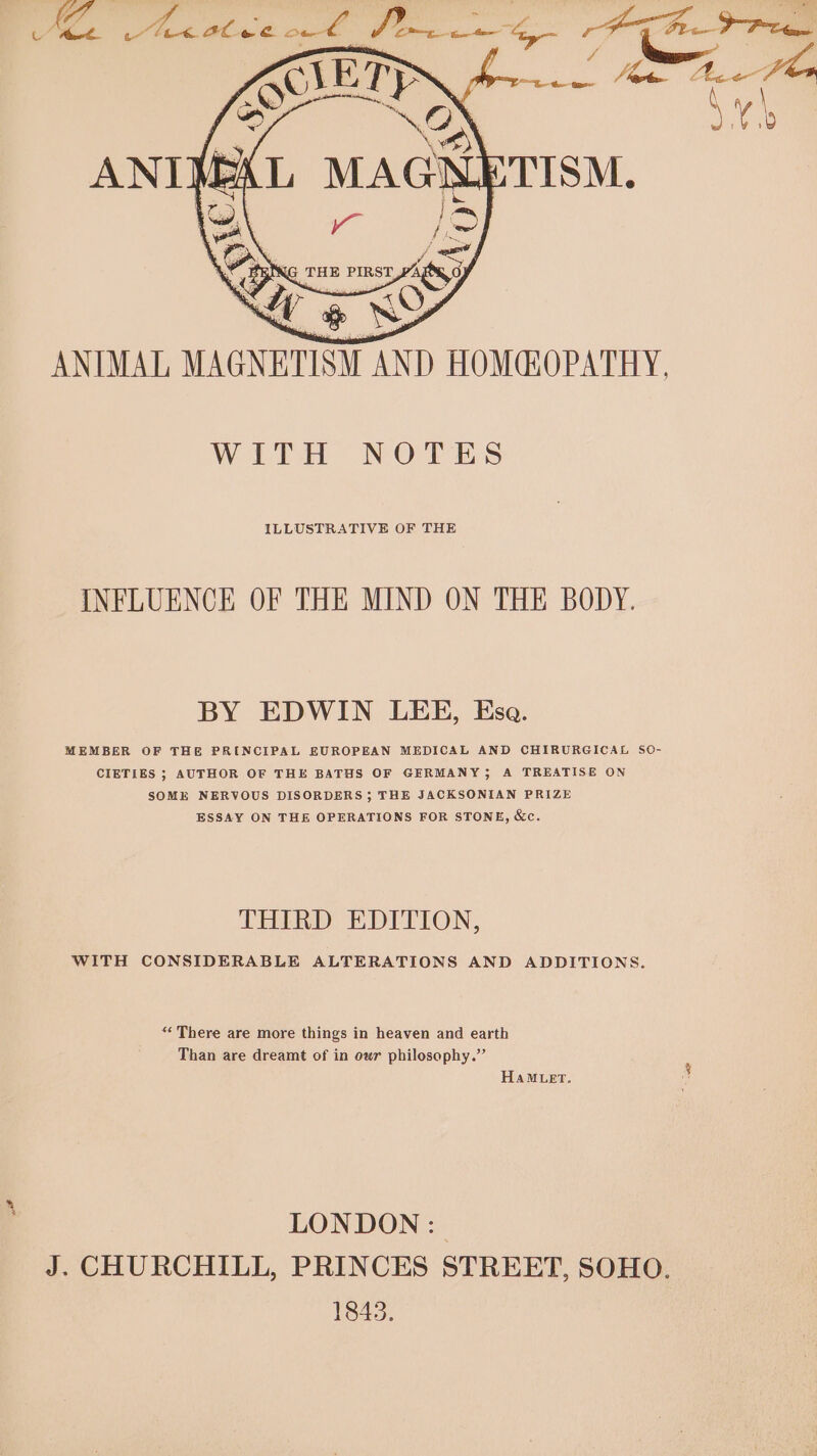 WITH NOTES ILLUSTRATIVE OF THE INFLUENCE OF THE MIND ON THE BODY. BY EDWIN LEE, Esa. MEMBER OF THE PRINCIPAL EUROPEAN MEDICAL AND CHIRURGICAL SO- CIETIES ; AUTHOR OF THE BATHS OF GERMANY; A TREATISE ON SOME NERVOUS DISORDERS 5; THE JACKSONIAN PRIZE ESSAY ON THE OPERATIONS FOR STONE, &amp;c. THIRD EDITION, WITH CONSIDERABLE ALTERATIONS AND ADDITIONS. *‘ There are more things in heaven and earth Than are dreamt of in owr philosophy.” HAMLET. LONDON: J. CHURCHILL, PRINCES STREET, SOHO. 1843.