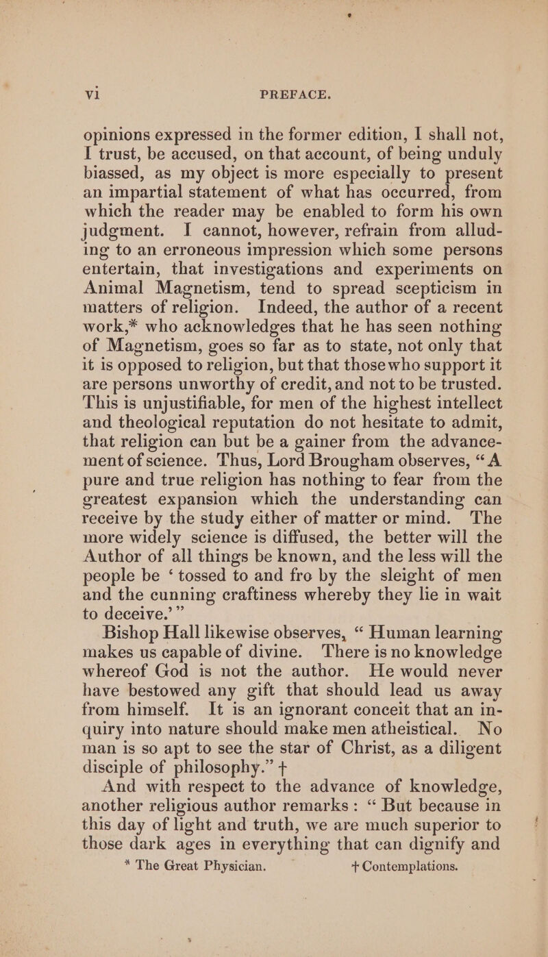 opinions expressed in the former edition, I shall not, I trust, be accused, on that account, of being unduly biassed, as my object is more especially to present an impartial statement of what has occurred, from which the reader may be enabled to form his own judgment. I cannot, however, refrain from allud- ing to an erroneous impression which some persons entertain, that investigations and experiments on Animal Magnetism, tend to spread scepticism in matters of religion. Indeed, the author of a recent work,* who acknowledges that he has seen nothing of Magnetism, goes so far as to state, not only that it is opposed to religion, but that those who support it are persons unworthy of credit, and not to be trusted. This is unjustifiable, for men of the highest intellect and theological reputation do not hesitate to admit, that religion can but be a gainer from the advance- ment of science. Thus, Lord Brougham observes, “A pure and true religion has nothing to fear from the greatest expansion which the understanding can receive by the study either of matter or mind. The more widely science is diffused, the better will the Author of all things be known, and the less will the people be ‘ tossed to and fre by the sleight of men and the cunning craftiness whereby they lie in wait to deceive.’ ” Bishop Hall likewise observes, “ Human learning makes us capable of divine. There is no knowledge whereof God is not the author. He would never have bestowed any gift that should lead us away from himself. It is an ignorant conceit that an in- quiry into nature should make men atheistical. No man is so apt to see the star of Christ, as a diligent disciple of philosophy.” + And with respect to the advance of knowledge, another religious author remarks: “ But because in this day of light and truth, we are much superior to those dark ages in everything that can dignify and * The Great Physician. + Contemplations.