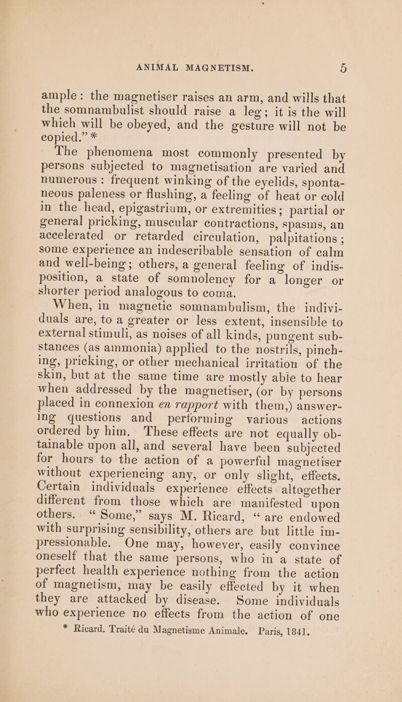 ample: the magnetiser raises an arm, and wills that the somnambulist should raise a leg; it is the will which will be obeyed, and the gesture will not be copied.” * The phenomena most commonly presented by persons subjected to magnetisation are varied and humerous : frequent winking of the eyelids, sponta- neous paleness or flushing, a feeling of heat or cold in the head, epigastrium, or extremities; partial or general pricking, muscular contractions, spasms, an accelerated or retarded circulation, palpitations ; some experience an indescribable sensation of calm and well-being; others, a general feeling of indis- position, a state of somnolency for a longer or shorter period analogous to coma. When, in magnetic somnambulism, the indivi- duals are, toa greater or less extent, insensible to external stimuli, as noises of all kinds, pungent sub- stances (as ammonia) applied to the nostrils, pinch- ing, pricking, or other mechanical irritation of the skin, but at the same time are mostly able to hear when addressed by the magnetiser, (or by persons placed in connexion en rapport with them,) answer- ing questions and performing various actions ordered by him. These effects are not equally ob- tainable upon all, and several have been subjected for hours to the action of a powerful magnetiser without experiencing any, or only slight, effects. Certain individuals experience effects altegether different from those which are manifested upon others. “Some,” says M. Ricard, “are endowed with surprising sensibility, others are but little im- pressionable. One may, however, easily convince oneself that the same persons, who in‘a state of perfect health experience nothing from the action of magnetism, may be easily effected by it when they are attacked by disease. Some individuals who experience no effects from the action of one * Ricard. Traité du Magnetisme Animale. Paris, 1841.