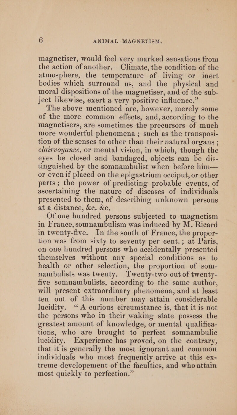 magnetiser, would feel very marked sensations from the action of another. Climate, the condition of the atmosphere, the temperature of living or inert bodies which surround us, and the physical and moral dispositions of the magnetiser, and of the sub- ject likewise, exert a very positive influence.” The above mentioned are, however, merely some of the more. common effects, and, according to the magnetisers, are sometimes the precursors of much more wonderful phenomena ; such as the transposi- tion of the senses to other than their natural organs ; clairvoyance, or mental vision, in which, though the eyes be closed and bandaged, objects can be dis- tinguished by the somnambulist when before him— or evenif placed on the epigastrium occiput, or other parts; the power of predicting probable events, of ascertaining the nature of diseases of individuals presented to them, of describing unknown persons at a distance, &amp;e. &amp;e. Of one hundred persons subjected to magnetism in France, somnambulism was induced by M. Ricard in twenty-five. In the south of France, the propor- tion was from sixty to seventy per cent.; at Paris, on one hundred persons who accidentally presented themselves without any special conditions as to health or other selection, the proportion of som- nambulists was twenty. Twenty-two out of twenty- five somnambulists, according to the same author, will present extraordinary phenomena, and at least ten out of this number may attain considerable lucidity. ‘A curious circumstance is, that it is not the persons who in their waking state possess the greatest amount of knowledge, or mental qualifica- tions, who are brought to perfect somnambulic lucidity. Experience has proved, on the contrary, that it is generally the most ignorant and common individuals who most frequently arrive at this ex- treme developement of the faculties, and who attain most quickly to perfection.”