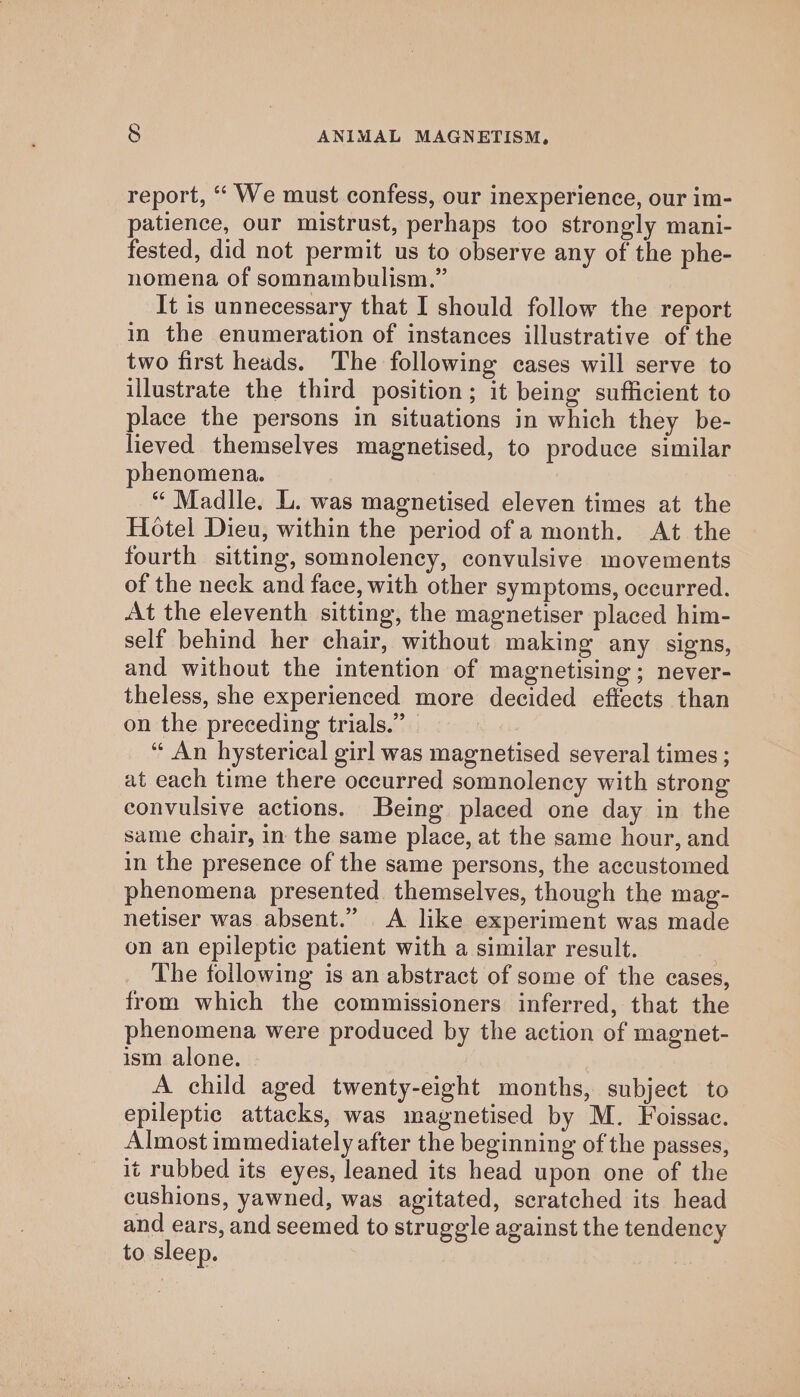 report, ‘“‘ We must confess, our inexperience, our im- patience, our mistrust, perhaps too strongly mani- fested, did not permit us to observe any of the phe- nomena of somnambulism.” It is unnecessary that I should follow the report in the enumeration of instances illustrative of the two first heads. The following cases will serve to illustrate the third position; it being sufficient to place the persons in situations in which they be- lieved themselves magnetised, to produce similar henomena. “ Madlle. L. was magnetised eleven times at the Hotel Dieu, within the period of a month. At the fourth sitting, somnolency, convulsive movements of the neck and face, with other symptoms, occurred. At the eleventh sitting, the magnetiser placed him- self behind her chair, without making any signs, and without the intention of magnetising; never- theless, she experienced more decided effects than on the preceding trials.” “ An hysterical girl was magnetised several times ; at each time there occurred somnolency with strong convulsive actions. Being placed one day in the same chair, in the same place, at the same hour, and in the presence of the same persons, the accustomed phenomena presented themselves, though the mag- netiser was absent.” &lt;A like experiment was made on an epileptic patient with a similar result. The following is an abstract of some of the cases, from which the commissioners inferred, that the phenomena were produced by the action of magnet- ism alone. | A child aged twenty-eight months, subject to epileptic attacks, was magnetised by M. Foissac. Almost immediately after the beginning of the passes, it rubbed its eyes, leaned its head upon one of the cushions, yawned, was agitated, scratched its head and ears, and seemed to struggle against the tendency to sleep.