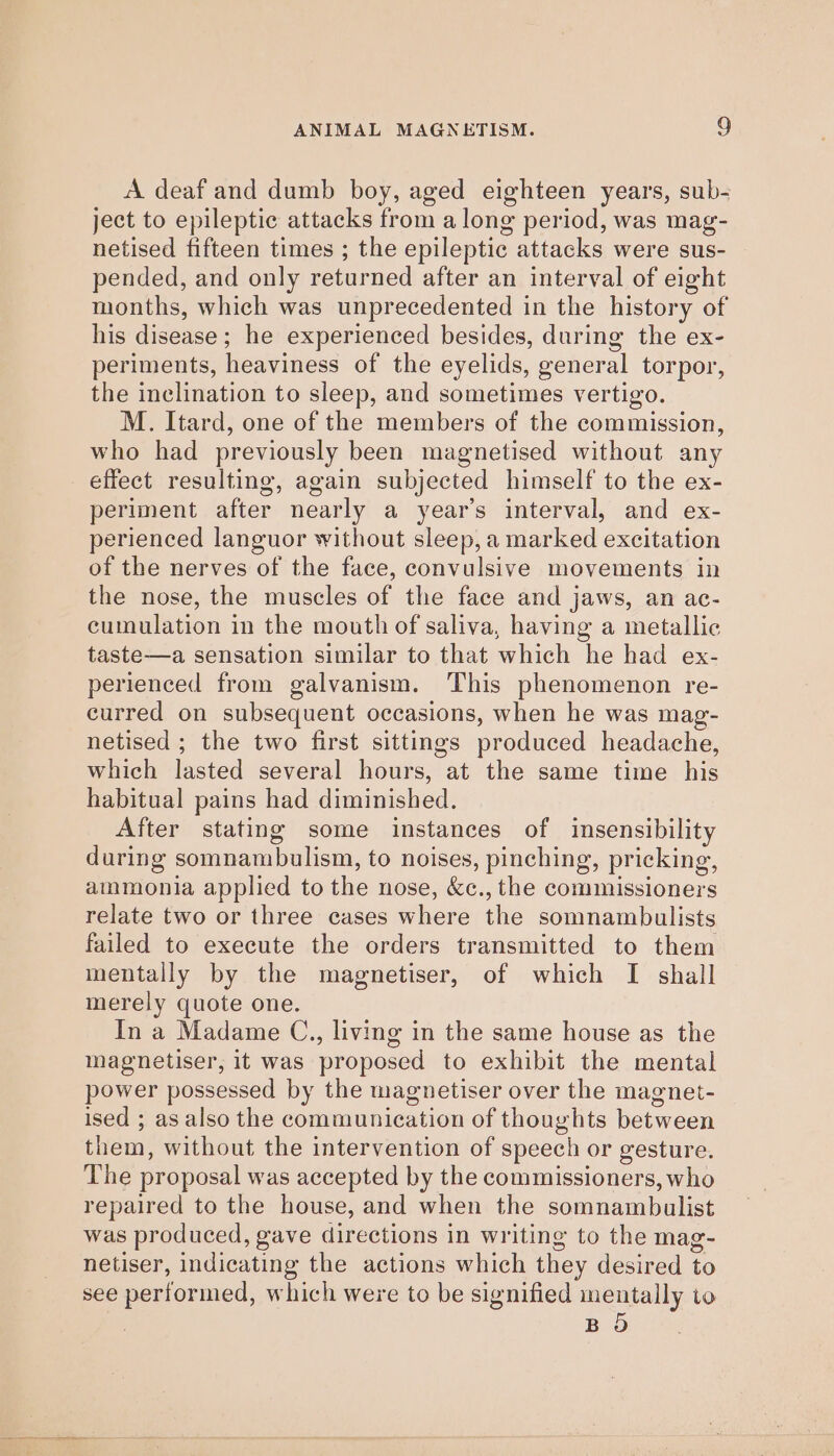 A deaf and dumb boy, aged eighteen years, sub- ject to epileptic attacks from a long period, was mag- netised fifteen times ; the epileptic attacks were sus- pended, and only returned after an interval of eight months, which was unprecedented in the history of his disease ; he experienced besides, during the ex- periments, heaviness of the eyelids, general torpor, the inclination to sleep, and sometimes vertigo. M. Itard, one of the members of the commission, who had previously been magnetised without any effect resulting, again subjected himself to the ex- periment after nearly a year’s interval, and ex- perienced languor without sleep, a marked excitation of the nerves of the face, convulsive movements in the nose, the muscles of the face and jaws, an ac- cumulation in the mouth of saliva, having a metallic taste—a sensation similar to that which he had ex- perienced from galvanism. ‘This phenomenon re- curred on subsequent occasions, when he was mag- netised ; the two first sittings produced headache, which lasted several hours, at the same time his habitual pains had diminished. After stating some instances of insensibility during somnambulism, to noises, pinching, pricking, ammonia applied to the nose, &amp;c., the commissioners relate two or three cases where the somnambulists failed to execute the orders transmitted to them mentally by the magnetiser, of which I shall merely quote one. In a Madame C., living in the same house as the magnetiser, it was proposed to exhibit the mental power possessed by the magnetiser over the magnet- ised ; as also the communication of thoughts between them, without the intervention of speech or gesture. The proposal was accepted by the commissioners, who repaired to the house, and when the somnambulist was produced, gave directions in writing to the mag- netiser, indicating the actions which they desired to see performed, which were to be signified mentally to BO