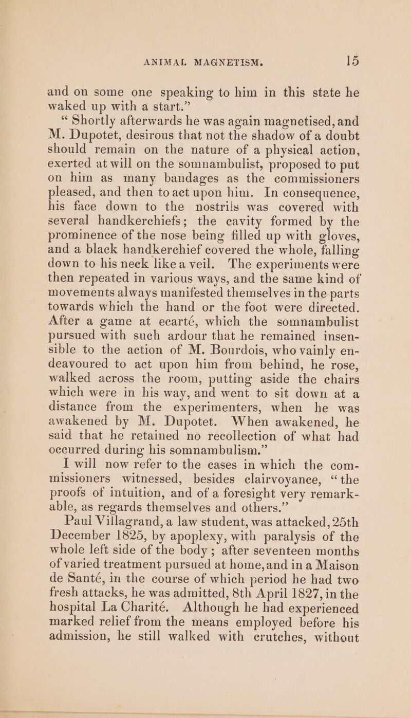 and on some one speaking to him in this state he waked up with a start.” “ Shortly afterwards he was again magnetised, and M. Dupotet, desirous that not the shadow of a doubt should remain on the nature of a physical action, exerted at will on the somnambulist, proposed to put on him as many bandages as the commissioners pleased, and then toact upon him. In consequence, his face down to the nostrils was covered with several handkerchiefs; the cavity formed by the prominence of the nose being filled up with gloves, and a black handkerchief covered the whole, falling down to his neck likea veil. The experiments were then repeated in various ways, and the same kind of movements always manifested themselves in the parts towards which the hand or the foot were directed. After a game at ecarté, which the somnambulist pursued with such ardour that he remained insen- sible to the action of M. Bourdois, who vainly en- deavoured to act upon him from behind, he rose, walked across the room, putting aside the chairs which were in his way, and went to sit down at a distance from the experimenters, when he was awakened by M. Dupotet. When awakened, he said that he retained no recollection of what had occurred during his somnambulism.” I will now refer to the cases in which the com- missioners witnessed, besides clairvoyance, “the proofs of intuition, and of a foresight very remark- able, as regards themselves and others.” Paul Villagrand, a law student, was attacked, 25th December 1825, by apoplexy, with paralysis of the whole left side of the body ; after seventeen months of varied treatment pursued at home, and ina Maison de Santé, in the course of which period he had two fresh attacks, he was admitted, 8th April 1827, in the hospital La Charité. Although he had experienced marked relief from the means employed before his admission, he still walked with erutches, without