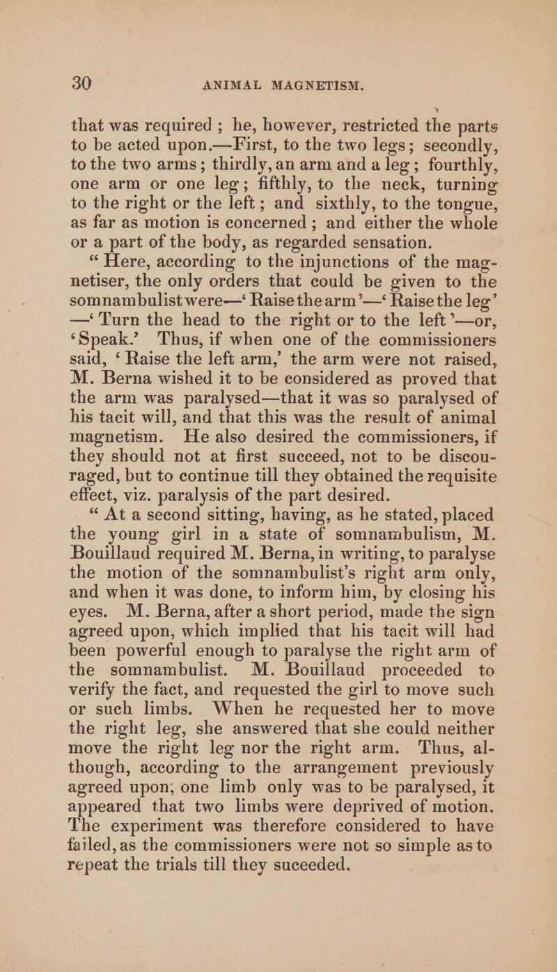 that was required ; he, however, restricted the parts to be acted upon.—First, to the two legs; secondly, to the two arms; thirdly, an arm and a leg; fourthly, one arm or one leg; fifthly, to the neck, turning to the right or the left; and sixthly, to the tongue, as far as motion is concerned; and either the whole or a part of the body, as regarded sensation. “ Here, according to the injunctions of the mag- netiser, the only orders that could be given to the somnambulist were— Raise the arm’—‘ Raise the leg’ — Turn the head to the right or to the left °—or, ‘Speak.’ Thus, if when one of the commissioners said, ‘ Raise the left arm,’ the arm were not raised, M. Berna wished it to be considered as proved that the arm was paralysed—that it was so paralysed of his tacit will, and that this was the result of animal magnetism. He also desired the commissioners, if they should not at first succeed, not to be discou- raged, but to continue till they obtained the requisite effect, viz. paralysis of the part desired. “ At a second sitting, having, as he stated, placed the young girl in a state of somnambulism, M. Bouillaud required M. Berna, in writing, to paralyse the motion of the somnambulist’s right arm only, and when it was done, to inform him, by closing his eyes. M. Berna, after a short period, made the sign agreed upon, which implied that his tacit will had been powerful enough to paralyse the right arm of the somnambulist. M. Bouillaud proceeded to verify the fact, and requested the girl to move such or such limbs. When he requested her to move the right leg, she answered that she could neither move the right leg nor the right arm. Thus, al- though, according to the arrangement previously agreed upon, one limb only was to be paralysed, it appeared that two limbs were deprived of motion. The experiment was therefore considered to have failed,as the commissioners were not so simple as to repeat the trials till they suceeded.