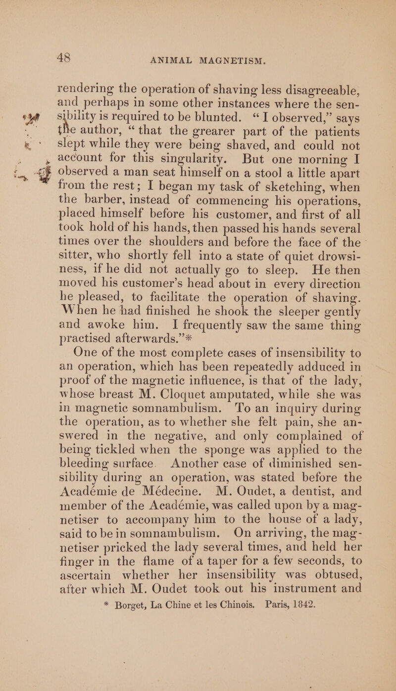 rendering the operation of shaving less disagreeable, and perhaps in some other instances where the sen- sibility is required to be blunted. “I observed,” says the author, “that the grearer part of the patients slept while they were being shaved, and could not account for this singularity. But one morning I observed a man seat himself on a stool a little apart from the rest; I began my task of sketching, when the barber, instead of commencing his operations, placed himself before his customer, and first of all took hold of his hands, then passed his hands several times over the shoulders and before the face of the - sitter, who shortly fell into a state of quiet drowsi- ness, if he did not actually go to sleep. He then moved his customer’s head about in every direction he pleased, to facilitate. the operation of shaving. When he had finished he shook the sleeper gently and awoke him. I frequently saw the same thing practised afterwards.’* One of the most complete cases of insensibility to an operation, which has been repeatedly adduced in proof of the magnetic influence, is that of the lady, whose breast M. Cloquet amputated, while she was in magnetic somnambulism. To an inquiry during the operation, as to whether she felt pain, she an- swered in the negative, and only complained of being tickled when the sponge was applied to the bleeding surface. Another case of diminished sen- sibility during an operation, was stated before the Académie de Médecine. M. Oudet, a dentist, and member of the Académie, was called upon by a mag- netiser to accompany him to the house of a lady, said to bein somnambulism. On arriving, the mag- netiser pricked the lady several times, and held her finger in the flame of a taper for a few seconds, to ascertain whether her insensibility was obtused, after which M. Oudet took out his instrument and * Borget, La Chine et les Chinois. Paris, 1842.