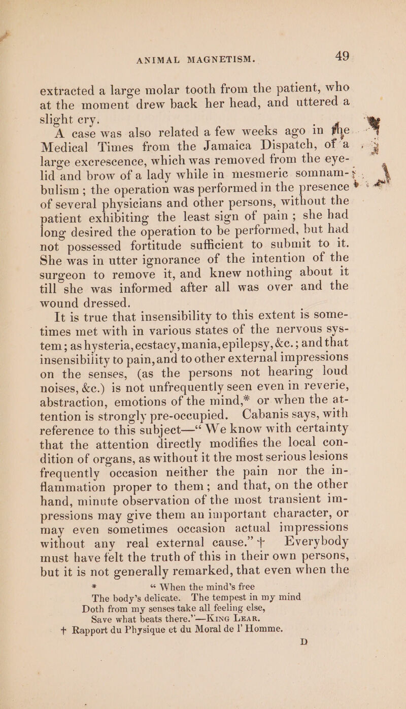 extracted a large molar tooth from the patient, who at the moment drew back her head, and uttered a slight ery. Medical Times from the Jamaica Dispatch, of’a large excrescence, which was removed from the eye- bulism ; the operation was performed in the presenc of several physicians and other persons, without the patient exhibiting the least sign of pain ; she had long desired the operation to be performed, but had not possessed fortitude sufficient to submit to it. She was in utter ignorance of the intention of the surgeon to remove it, and knew nothing about it till she was informed after all was over and the wound dressed. It is true that insensibility to this extent 1s some- - times met with in various states of the nervous sys- tem; as hysteria, ecstacy, mania, epilepsy, &amp;e.; and that insensibility to pain, and to other external impressions on the senses, (as the persons not hearing loud noises, &amp;e.) is not unfrequently seen even in reverie, abstraction, emotions of the mind,* or when the at- tention is strongly pre-oeeupied. Cabanis says, with reference to this subject—* We know with certainty that the attention directly modifies the local con- dition of organs, as without it the most serious lesions frequently occasion neither the pain nor the in- flammation proper to them; and that, on the other hand, minute observation of the most transient im- pressions may give them an important character, or may even sometimes occasion actual impressions without any real external cause.” ++ Everybody must have felt the truth of this in their own persons, * «© When the mind’s free The body’s delicate. The tempest in my mind Doth from my senses take all feeling else, Save what beats there.”—Kine Lear. + Rapport du Physique et du Moral de l’ Homme. D