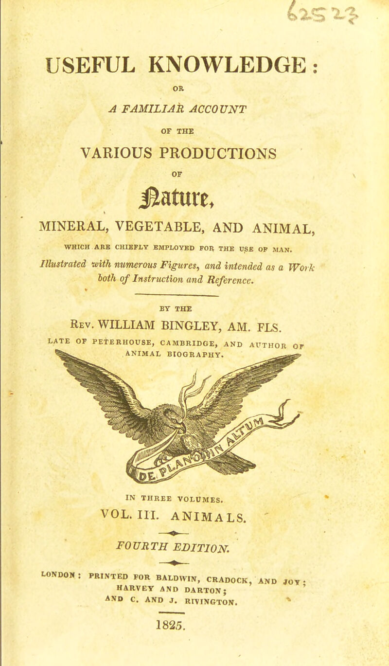 USEFUL KNOWLEDGE: OB A FAMILIAR ACCOUNT OF THE VARIOUS PRODUCTIONS OF i&atute, MINERAL, VEGETABLE, AND ANIMAL, WHICH ABB CHIEFLY EMPLOYED FOR THE U]SE OF MAN. Illustrated with numerous Figures, and intended as a Work loth of Instruction and Reference. BY THE Rev. WILLIAM BINGLEY, AM. FLS. LATE OF PETERHOUSE, CAMBRIDGE, AND AUTHOR OF ANIMAL BIOGRAPHY. IN THREE VOLUMES. VOL. III. ANIMALS. FOURTH EDITION. LONDON : PRINTED FOR BALDWIN, CRADOCK, AND JOT * HARVEY AND DARTON; AND C. AND J. RIVINGTON. 1825.