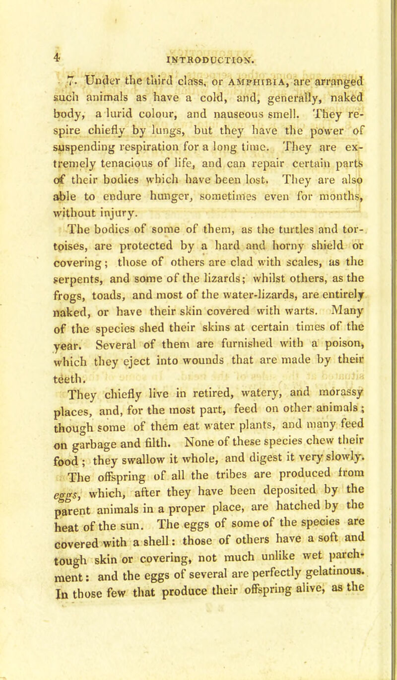 7- Under the third class, or amphibia, are arranged such animals as have a cold, and, generally, naked body, a lurid colour, and nauseous smell. They re- spire chiefly by lungs, but they have the power of suspending respiration for a long time. They are ex- tremely tenacious of life, and can repair certain parts of their bodies which have been lost. They are also able to endure hunger, sometimes even for months, without injury. The bodies of some of them, as the turtles and tor- toises, are protected by a hard and horny shield or covering; those of others are clad with scales, as the serpents, and some of the lizards; whilst others, as the frogs, toads, and most of the water-lizards, are entirely naked, or have their skin covered with warts. Many of the species shed their skins at certain times of the year. Several of them are furnished with a poison, which they eject into wounds that are made by their teeth. They chiefly live in retired, watery, and morassy places, and, for the most part, feed on other animals ; though some of them eat water plants, and many feed on garbage and filth. None of these species chew their food ; they swallow it whole, and digest it very slowly. The offspring of all the tribes are produced from eggs, which, after they have been deposited by the parent animals in a proper place, are hatched by the heat of the sun. The eggs of some of the species are covered with a shell: those of others have a soft and tough skin or covering, not much unlike wet parch- ment : and the eggs of several are perfectly gelatinous. In those few that produce their offspring alive, as the