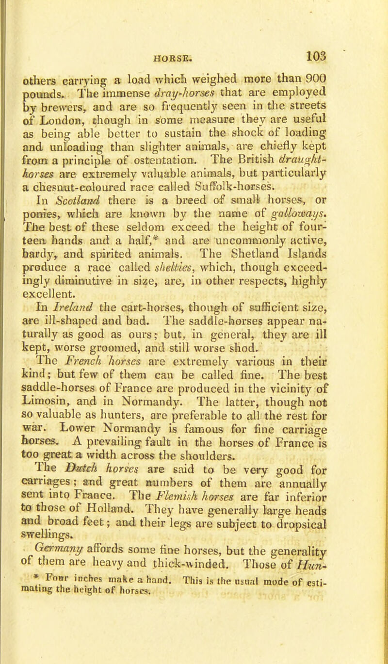 others carrying a load which weighed more than 900 pounds. The immense dray-horses that are employed by brewers, and are so frequently seen in the streets of London, though in some measure they are useful as being able better to sustain the shock of loading and unloading than slighter animals, are chiefly kept from a principle of ostentation. The British drauaht- horses are extremely valuable animals, but particularly a chesuut-coloured race called Suffolk-horses. In Scotland there is a breed of small horses, or ponies, which are known by the name of galloways. The best of these seldom exceed the height of four- teen hands and a half,* and are uncommonly active, bardy, and spirited animals. The Shetland Islands produce a race called sheMes, which, though exceed- ingly diminutive in size, are, in other respects, highly excellent. In Ireland the cart-horses, though of sufficient size, are ill-shaped and bad. The saddle-horses appear na- turally as good as ours; but, in general, they are ill kept, worse groomed, and still worse shod. The French horses are extremely various in their kind; but few of them can be called fine. The best saddle-horses of France are produced in the vicinity of Limosin, and in Normandy. The latter, though not so valuable as hunters, are preferable to all the rest for war. Lower Normandy is famous for fine carriage horses. A prevailing fault in the horses of France is too great a width across the shoulders. The Hictch hordes are said to be very good for carriages; and great numbers of them are annually sent into France. The Flemish horses are far inferior to those of Holland. They have generally large heads and broad feet; and their legs are subject to dropsical swellings. Germany affords some fine horses, but the generality of them are heavy and .thick-winded. Those of Hun- * Four inches make a hand. This is the usual mode of esti- mating the height of horses.