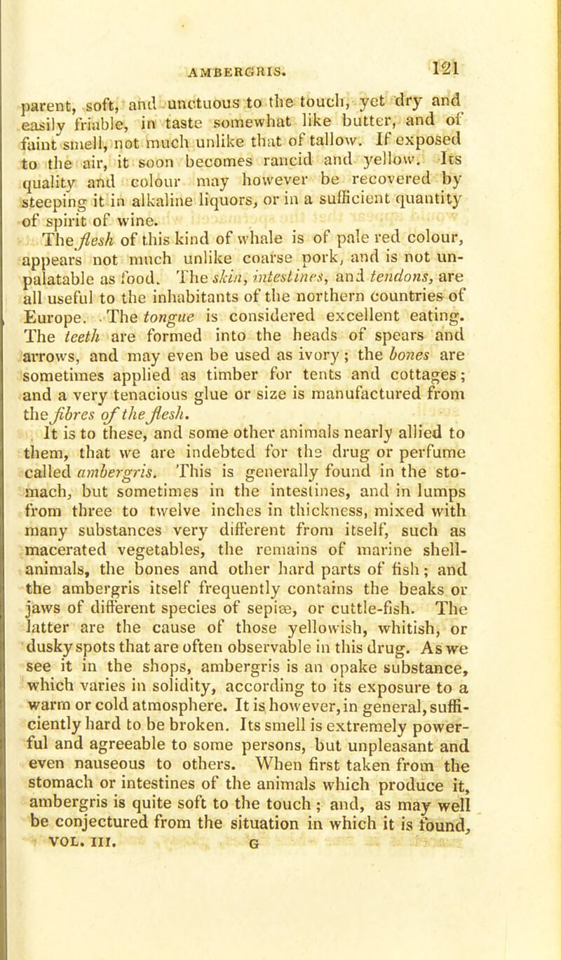 AMBERGKIS. parent, soft, and unctuous to the touch, yet dry and easily friable, in taste somewhat like butter, and of faint smell, not much unlike that of tallow. If exposed to the air, it soon becomes rancid and yellow. Its quality and colour may however be recovered by steeping it in alkaline liquors, or in a sufficient quantity of spirit of wine. The flesh of this kind of whale is of pale red colour, appears not much unlike coarse pork, and is not un- palatable as food. The skin, intestines, and tendons, are all useful to the inhabitants of the northern countries of Europe. • The tongue is considered excellent eating. The teeth are formed into the heads of spears and arrows, and may even be used as ivory; the bones are sometimes applied as timber for tents and cottages; and a very tenacious glue or size is manufactured from the Jibres of the flesh. It is to these, and some other animals nearly allied to them, that we are indebted for the drug or perfume called ambergris. This is generally found in the sto- mach, but sometimes in the intestines, and in lumps from three to twelve inches in thickness, mixed with many substances very different from itself, such as macerated vegetables, the remains of marine shell- animals, the bones and other hard parts of fish; and the ambergris itself frequently contains the beaks or jaws of different species of sepiee, or cuttle-fish. The latter are the cause of those yellowish, whitish, or dusky spots that are often observable in this drug. As we see it in the shops, ambergris is an opake substance, which varies in solidity, according to its exposure to a warm or cold atmosphere. It is however, in general, suffi- ciently hard to be broken. Its smell is extremely power- ful and agreeable to some persons, but unpleasant and even nauseous to others. When first taken from the stomach or intestines of the animals which produce it, ambergris is quite soft to the touch ; and, as may well be conjectured from the situation in which it is found, VOL. III. g