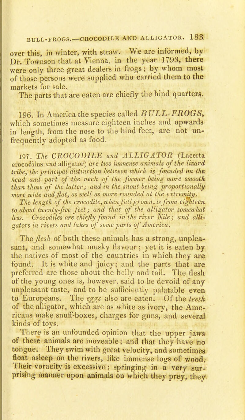 over this, in winter, with straw. We are informed, by Dr. Townson that at Vienna, in the year 1793, there were only three great dealers in frogs j by whom most of those persons were supplied who carried them to the markets for sale. The parts that are eaten are chiefly the hind quarters. 196. In America the species called B ULL-FROGS, which sometimes measure eighteen inches and upwards in length, from the nose to the hind feet, are not un- frequently adopted as food. 197. The CROCODILE and ALLIGATOR (Lacerta crocodilus and alligator) are two immense animals of the lizard tribe, the principal distinction between zvhich is founded on the head and part of the neck of the former being more smooth than those of the latter; and in the snout being proportionally more zoide and flat, as well as more rounded at the extremity. The length of the crocodile, when full grown, is from eighteen to about twenty-five feet; and that of the. alligator somewhat less. Crocodiles are chiefly found in the river Nile; and alli- gators in rivers and lakes of some parts of America. The flesh of both these animals has a strong, unplea- sant, and somewhat musky flavour ; yet it is eaten by the natives of most of the countries in which they are found. It is white and juicy; and the parts that are preferred are those about the belly and tail. The flesh of the young ones is, however, said to be devoid of any- unpleasant taste, and to be sufficiently palatable even to Europeans. The eggs also are eaten. Of the teeth of the alligator, which are as white as ivory, the Ame- ricans make snuff-boxes, charges for guns, and several kinds of toys. There is an unfounded opinion that the upper jaws of these animals are moveable; and that they have no tongue. They swim with great velocity, and sometimes float asleep on the rivers, like immense logs of wood. Their voracity is excessive; springing in a very sur- prising manner upon animals on which they prey, they