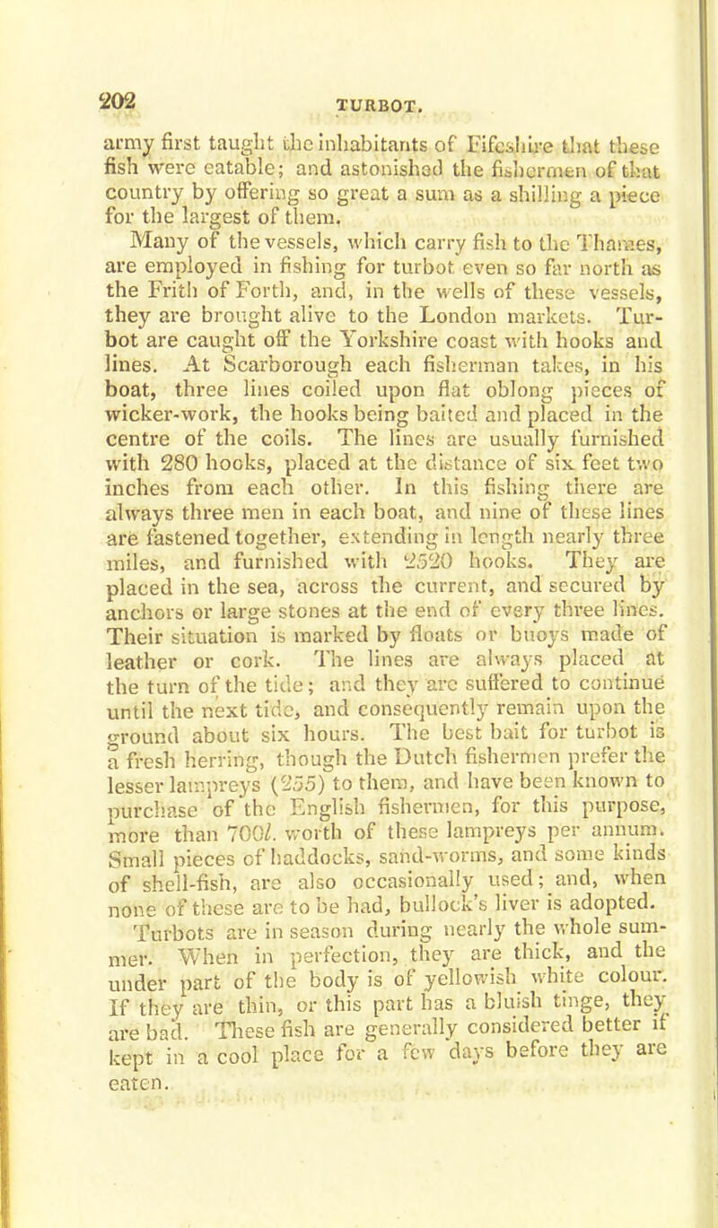 army first taught the inhabitants of Fifeshire that these fish were eatable; and astonished the fishermen of that country by offering so great a sum as a shilling a piece for the largest of them. Many of the vessels, which carry fish to the Tharr.es, are employed in fishing for turbot even so far north as the Frith of Forth, and, in the wells of these vessels, they are brought alive to the London markets. Tur- bot are caught off the Yorkshire coast with hooks and lines. At Scarborough each fisherman takes, in his boat, three lines coiled upon flat oblong pieces of wicker-work, the hooks being baited and placed in the centre of the coils. The lines are usually furnished with 280 hooks, placed at the distance of six feet two inches from each other. In this fishing there are always three men in each boat, and nine of these lines are fastened together, extending in length nearly three miles, and furnished with 2520 hooks. They are placed in the sea, across the current, and secured by anchors or large stones at the end of every three lines. Their situation is marked by floats or buoys made of leather or cork. The lines are always placed at the turn of the tide; and they arc suffered to continue until the next tide, and consequently remain upon the oround about six hours. The best bait for turbot is a fresh herring, though the Dutch fishermen prefer the lesser lampreys (255) to them, and have been known to purchase of the English fishermen, for this purpose, more than 700/. Worth of these lampreys per annum. Small pieces of haddocks, sand-worms, and some kinds of shell-fish, are also occasionally used; and, when none of these are to be had, bullock's liver is adopted. Turbots are in season during nearly the whole sum- mer. When in perfection, they are thick, and the under part of the body is of yellowish white colour. If they are thin, or this part has a bluish tinge, they are bad These fish are generally considered better it kept in a cool place for a few days before they are eaten.
