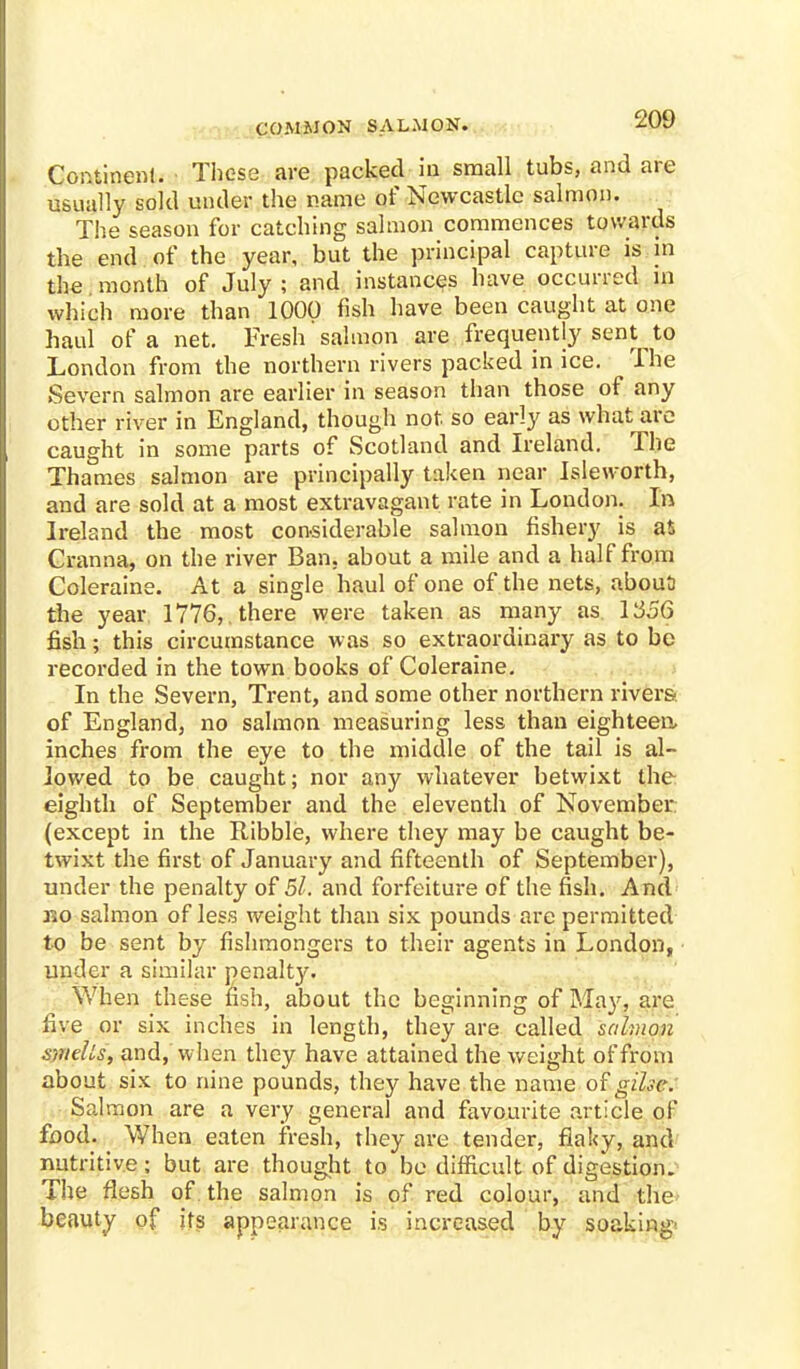 COMMON SALMON. Continent. These are packed in small tubs, and are usually sold under the name of Newcastle salmon. The season for catching salmon commences towards the end of the year, but the principal capture is in the month of July ; and instances have occurred in which more than 1000 fish have been caught at one haul of a net. Fresh salmon are frequently sent to London from the northern rivers packed in ice. The Severn salmon are earlier in season than those of any other river in England, though not so early as what are caught in some parts of Scotland and Ireland. The Thames salmon are principally taken near Jsleworth, and are sold at a most extravagant rate in London. In Ireland the most considerable salmon fishery is as Cranna, on the river Ban. about a mile and a half from Coleraine. At a single haul of one of the nets, about) the year, 1776,. there were taken as many as L356 fish; this circumstance was so extraordinary as to be recorded in the town books of Coleraine. In the Severn, Trent, and some other northern rivers of England, no salmon measuring less than eighteen, inches from the eye to the middle of the tail is al- lowed to be caught; nor any whatever betwixt the eighth of September and the eleventh of November (except in the Ribble, where they may be caught be- twixt the first of January and fifteenth of September), under the penalty of 5l. and forfeiture of the fish. And r»o salmon of less weight than six pounds are permitted to be sent by fishmongers to their agents in London, under a similar penalt}'. When these fish, about the beginning of May, are five or six inches in length, they are called salmon smells, and, when they have attained the weight of from about six to nine pounds, they have the name of gihe. Salmon are a very general and favourite article of food. When eaten fresh, they are tender, flaky, and nutritive; but are thought to be difficult of digestion. The flesh of the salmon is of red colour, and the beauty of its appearance is increased by soaking'
