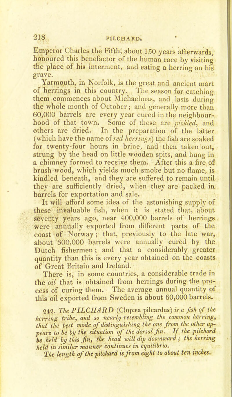 PILCHARD. Emperor Charles the Fifth, about 150 years afterwards, honoured this benefactor of the human race by visiting the place of his interment, and eating a herring on his grave. Yarmouth, in Norfolk, is the great and ancient mart of herrings in this country. The season for catching them commences about Michaelmas, and lasts during the whole month of October; and generally more than 60,000 barrels are every year cured in the neighbour- hood of that town. Some of these are pickled, and others are dried. In the preparation of the latter (which have the name of red herrings) the fish are soaked for twenty-four hours in brine, and then taken out, strung by the head on little wooden spits, and hung in a chimney formed to receive them. After this a fire of brush-wood, which yields much smoke but no flame, is kindled beneath, and they are suffered to remain until they are sufficiently dried, when they are packed in barrels for exportation and sale. It will afford some idea of the astonishing supply of these invaluable fish, when it is stated that, about seventy years ago, near 400,000 barrels of herrings were annually exported from different parts of the coast of Norway; that, previously to the late war, about 300,000 barrels were annually cured by the Dutch fishermen; and that a considerably greater quantity than this is every year obtained on the coasts of Great Britain and Ireland. There is, in some countries, a considerable trade in the oil that is obtained from herrings during the pro- cess of curing them. The average annual quantity of this oil exported from Sweden is about 60,000 barrels. 242. The PILCHARD (Clupaea pilcardus) is a fah of the herring tribe, and so nearly resembling the common herring, that the best mode of distinguishing the one from the other ap- pears to be by the situation of the dorsal fin. If the pilchard be held by this fin, tlie head zoill dip downward; the herring held in similar manner continues in eqidlibrio. The length of the pilchard is from eight to about ten inches.